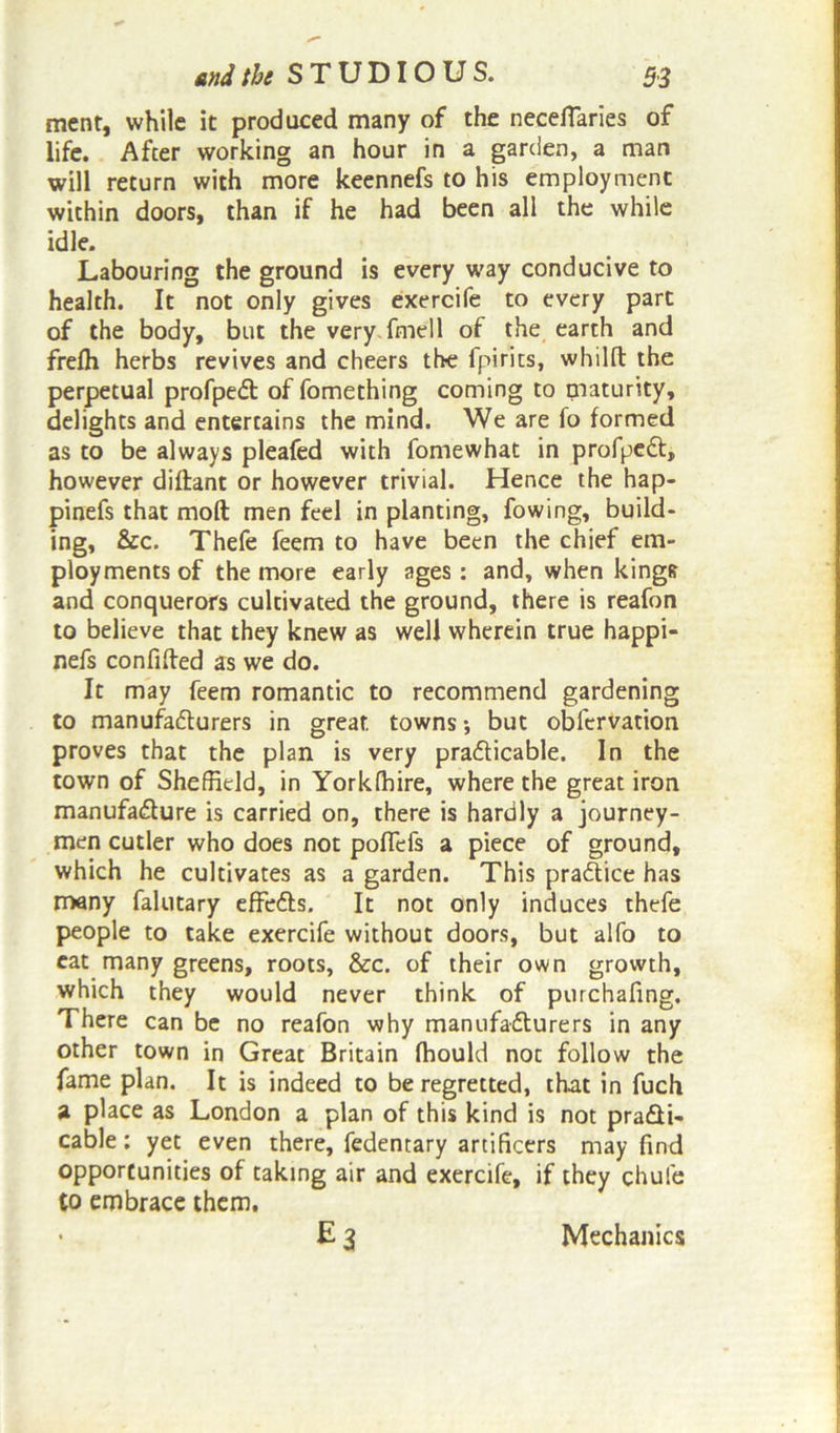 ment, while it produced many of the necefiaries of life. After working an hour in a garden, a man will return with more keennefs to his employment within doors, than if he had been all the while idle. Labouring the ground is every way conducive to health. It not only gives exercife to every part of the body, but the very fmell of the earth and frefh herbs revives and cheers the fpirits, whilft the perpetual profpeCt of fomething coming to maturity, delights and entertains the mind. We are fo formed as to be always pleafed with fomewhat in profpeCt, however diftant or however trivial. Hence the hap- pinefs that moll men feel in planting, fowing, build- ing, &c. Thefe feem to have been the chief em- ployments of the more early ages : and, when kings and conquerors cultivated the ground, there is reafon to believe that they knew as well wherein true happi- nefs confided as we do. It may feem romantic to recommend gardening to manufacturers in great, towns •, but obfervation proves that the plan is very practicable. In the town of Sheffield, in Yorklhire, where the great iron manufacture is carried on, there is hardly a journey- men cutler who does not polfefs a piece of ground, which he cultivates as a garden. This practice has many falutary effeCts. It not only induces thefe people to take exercife without doors, but alfo to eat many greens, roots, &c. of their own growth, which they would never think of purchafing. There can be no reafon why manufacturers in any other town in Great Britain Ihould not follow the fame plan. It is indeed to be regretted, that in fuch a place as London a plan of this kind is not practi- cable: yet even there, fedentary artificers may find opportunities of taking air and exercife, if they chufe to embrace them. e3 Mechanics