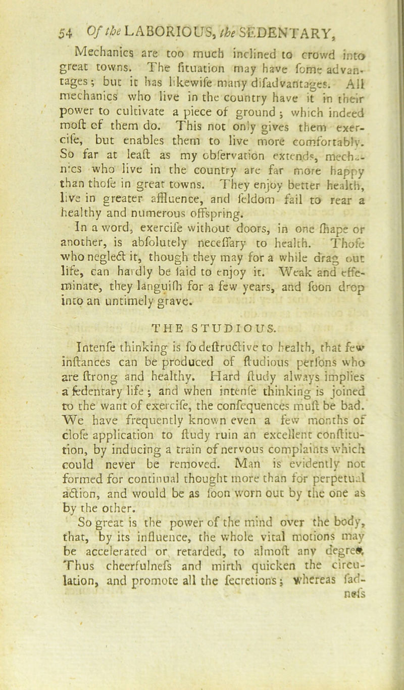 Mechanics are too much inclined to crowd into great towns. The fituation may have fome advan- tages; but it has hkewife many difadvantages. All mechanics who live in the country have it in their power to cultivate a piece of ground ; which indeed moft cf them do. This not only gives them exer- ciie, but enables them to live more comfortably. So far at leaft as my obfervation extends, mecho- mcs who live in the country are far more hapr y than thofe in great towns. They enjoy better health, live in greater affluence, and feldom fail to rear a healthy and numerous offspring. In a word, exercife without doors, in one fhape or another, is abfolutely neceffary to health. Thofe who negled it, though they may for a while drag out life, can hardly be laid to enjoy it. Weak and effe- minate, they languifh for a few years, and foon drop into an untimely grave. THE STUDIOUS. Intenfe thinking is fodeftrudive to health, that few inftances can be produced of ftudious perfons who are ftrong and healthy. Hard ftudy always implies a fedentary life j and when intenfe thinking is joined ro the want of exercife, the confequences muft be bad. We have frequently known even a few months of clofe application to ftudy ruin an excellent conftitu- tion, by inducing a train of nervous complaints which could never be removed. Man is evidently not formed for continual thought more than for perpetual adion, and would be as loon worn out by the one as by the other. So great is the power of the mind over the body, that, by its influence, the whole vital motions may be accelerated or retarded, to almoft anv degre#. Thus cheerfulnefs and mirth quicken the circu- lation, and promote all the fecretions; whereas lad- nsfs