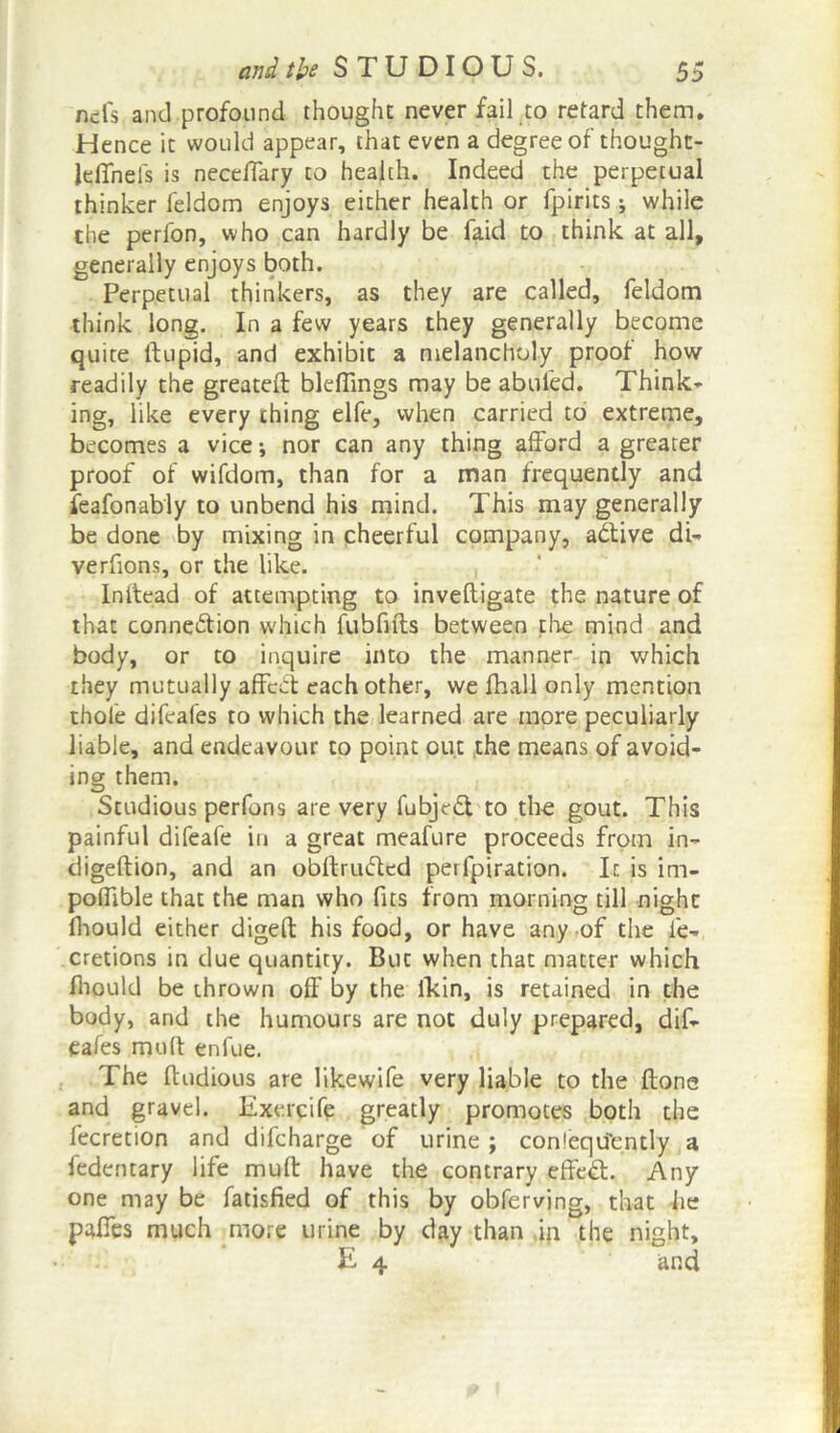 nefs and profound thought never fail to retard them. Hence it would appear, that even a degree of thought- lelTneis is neceffary to health. Indeed the perpetual thinker feldom enjoys either health or fpirits; while the perfon, who can hardly be faid to think at all, generally enjoys both. Perpetual thinkers, as they are called, feldom think long. In a few years they generally become quite ftupid, and exhibit a melancholy proof how readily the greateft bleflings may be abuled. Think- ing, like every thing elfe, when carried to extreme, becomes a vice; nor can any thing afford a greater proof of wifdom, than for a man frequently and feafonably to unbend his mind. This may generally be done by mixing in cheerful company, aCtive di- verfions, or the like. Inftead of attempting to invefligate the nature of that connection which fubfifts between the mind and body, or to inquire into the manner in which they mutually affcCt each other, we fhall only mention thole difeafes to which the learned are more peculiarly liable, and endeavour to point out the means of avoid- ing them. Studious perfons are very fubjcCt to the gout. This painful difeafe in a great meafure proceeds from in- digeftion, and an obltruCted perfpiration. It is im- polfible that the man who fits from morning till night fhould either digeft his food, or have any of the fe- cretions in due quantity. But when that matter which fhould be thrown off by the lkin, is retained in the body, and the humours are not duly prepared, dif- eafes mult enfue. The ftudious are likewife very liable to the ftone and gravel. Exercife greatly promotes both the fecretion and difcharge of urine ; consequently a fedentary life muff have the contrary effect. Any one may be fatisfied of this by obferving, that he paffes much more urine by day than in the night, E 4 and