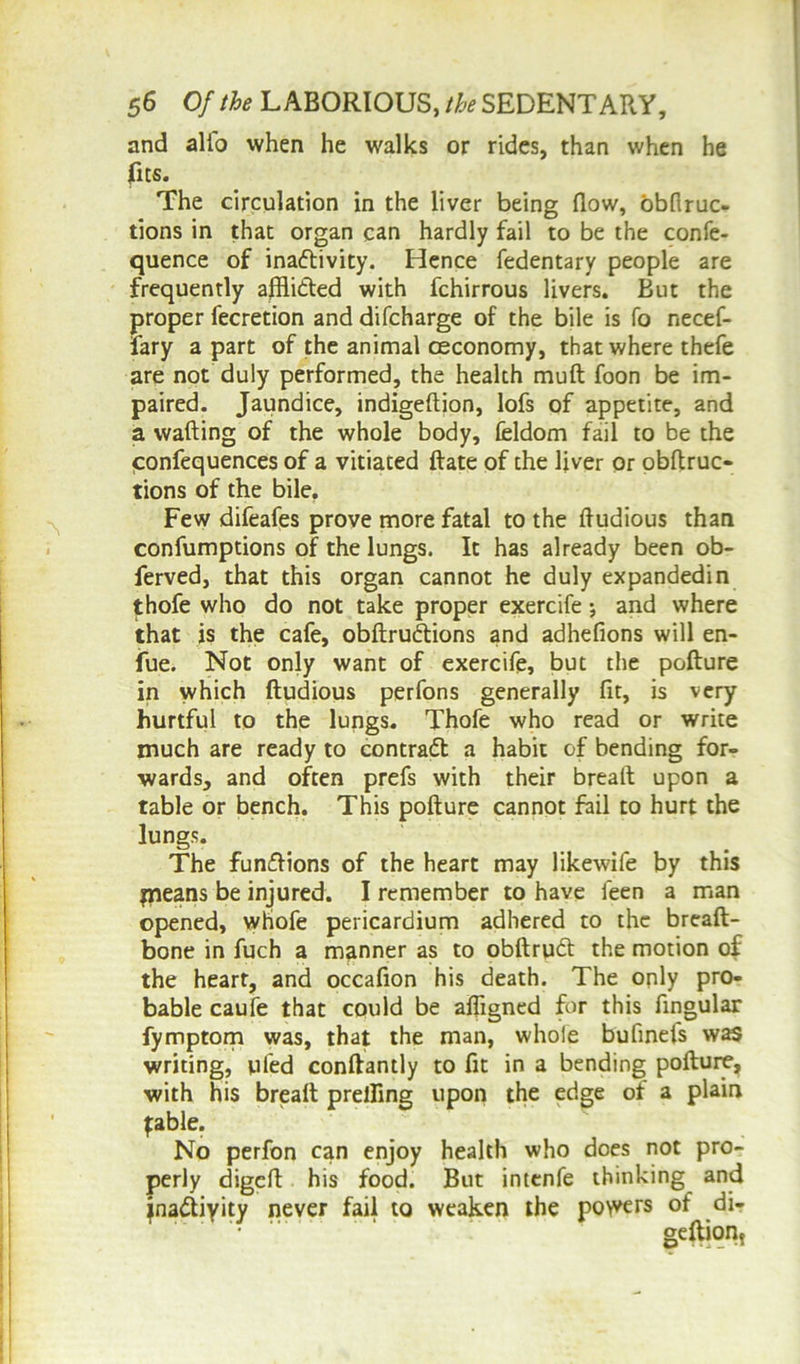 and alio when he walks or rides, than when he fits. The circulation in the liver being flow, obftruc- tions in that organ can hardly fail to be the confe- quence of ina&ivity. Hence fedentary people are frequently affli&ed with fchirrous livers. But the proper fecretion and difcharge of the bile is fo necef- fary apart of the animal oeconomy, that where thefe are not duly performed, the health muft foon be im- paired. Jaundice, indigeftion, lofs of appetite, and a wafting of the whole body, feldom fail to be the confequences of a vitiated ftate of the liver or obftruc- tions of the bile. Few difeafes prove more fatal to the ftudious than confumptions of the lungs. It has already been ob- ferved, that this organ cannot he duly expandedin thofe who do not take proper exercife; and where that is the cafe, obftrudtions and adhefions will en- iue. Not only want of exercife, but the pofture in which ftudious perfons generally fit, is very hurtful to the lungs. Thofe who read or write much are ready to contract a habit of bending for- wards, and often prefs with their breaft upon a table or bench. This pofture cannot Fail to hurt the lungs. The functions of the heart may likewife by this paeans be injured. I remember to have leen a man opened, whofe pericardium adhered to the breaft- bone in fuch a manner as to obftrudt the motion of the heart, and occafion his death. The only pro- bable caufe that could be afligned for this Angular fymptom was, that the man, whole bufinefs was writing, tiled conftantly to At in a bending pofture, with his breaft prelAng upon the edge of a plain fable. No perfon can enjoy health who does not pro- perly digeft his food. But intenfe thinking and jna&iyity never fail to weaken the powers of di- gestion,