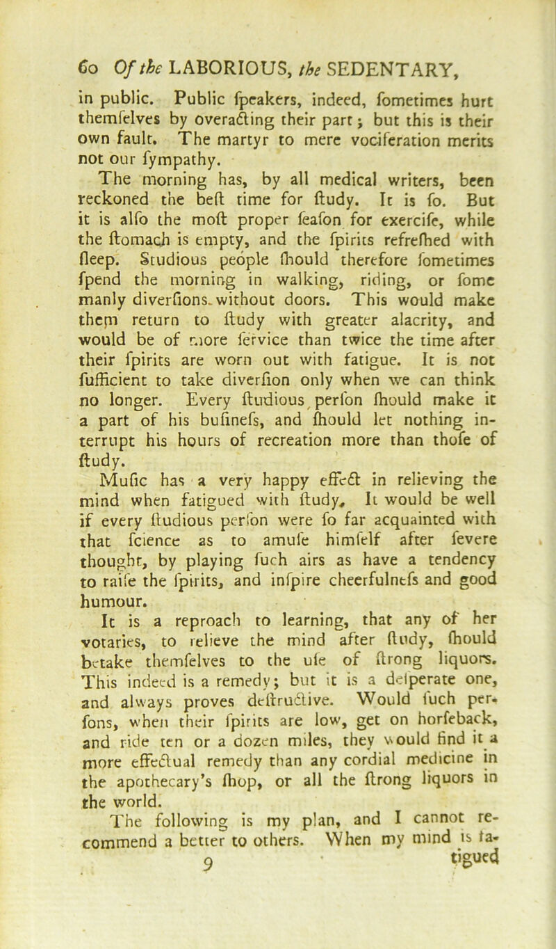 in public. Public fpeakers, indeed, fometimes hurt themfelves by overading their part > but this is their own fault. The martyr to mere vociferation merits not our fympathy. The morning has, by all medical writers, been reckoned the bed time for ftudy. It is fo. But it is alfo the moft proper feafon for exercife, while the ftomach is empty, and the fpirits refrefhed with deep. Studious people fliould therefore fometimes fpend the morning in walking, riding, or fome manly diverfions. without doors. This would make thepi return to ftudy with greater alacrity, and would be of more lervice than twice the time after their fpirits are worn out with fatigue. It is not fufficient to take diverfion only when we can think no longer. Every ftudious peri'on fliould make it a part of his bufinefs, and fhould let nothing in- terrupt his hours of recreation more than thofe of ftudy. Mufic has a very happy effefb in relieving the mind when fatigued with ftudy. It would be well if every ftudious perfon were fo far acquainted with that fcience as to amufe himfelf after fevere thought, by playing fuch airs as have a tendency to raife the fpirits, and infpire cheerfulntfs and good humour. It is a reproach to learning, that any of her votaries, to relieve the mind after ftudy, fhould betake themfelves to the ule of ftrong liquors. This indeed is a remedy; but it is a delperate one, and always proves deftrudlive. Would luch per- fons, when their lpirits are low, get on horfeback, and ride ten or a dozen miles, they would find it a more effedlual remedy than any cordial medicine in the apothecary’s fliop, or all the ftrong liquors in the world. The following is my plan, and I cannot re- commend a better to others. When my mind is ta-