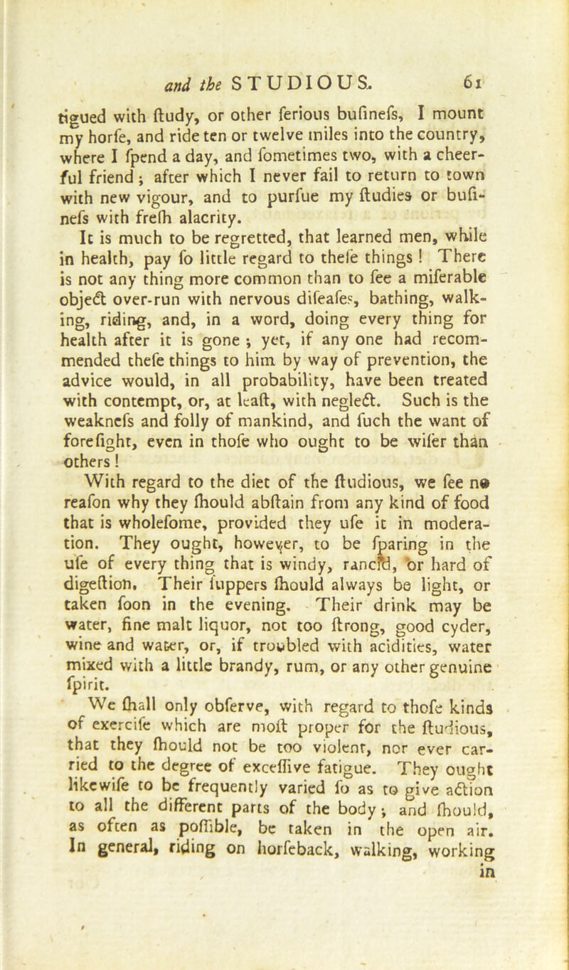 tigued with ftudy, or other ferious bufinefs, I mount my horfe, and ride ten or twelve miles into the country, where I fpend a day, and fometimes two, with a cheer- ful friend j after which I never fail to return to town with new vigour, and to purfue my ftudies or bufi- nefs with frefh alacrity. It is much to be regretted, that learned men, while in health, pay fo little regard to thele things ! There is not any thing more common than to fee a miferable objedt over-run with nervous difeafes, bathing, walk- ing, riding, and, in a word, doing every thing for health after it is gone ; yet, if any one had recom- mended thefe things to him by way of prevention, the advice would, in all probability, have been treated with contempt, or, at leaft, with negledt. Such is the weakncfs and folly of mankind, and fuch the want of forefight, even in thofe who ought to be wiler than others! With regard to the diet of the ftudious, we fee no reafon why they fhould abftain from any kind of food that is wholefome, provided they ufe it in modera- tion. They ought, however, to be fparing in the ufe of every thing that is windy, ranefd, or hard of digeftion. Their iuppers fhould always be light, or taken foon in the evening. Their drink may be water, fine malt liquor, not too ftrong, good cyder, wine and water, or, if troubled with acidities, water mixed with a little brandy, rum, or any other genuine fpirit. We {hall only obferve, with regard to thofe kinds of exercife which are molt proper for the ftudious, that they fhould not be too violenr, nor ever car- ried to the degree of exceftive fatigue. They ought likewife to be frequently varied fo as to give a<5t?on to all the different parts of the body v and fhould, as often as pofiible, be taken in the open air. In general, riding on horfe back, walking, working in