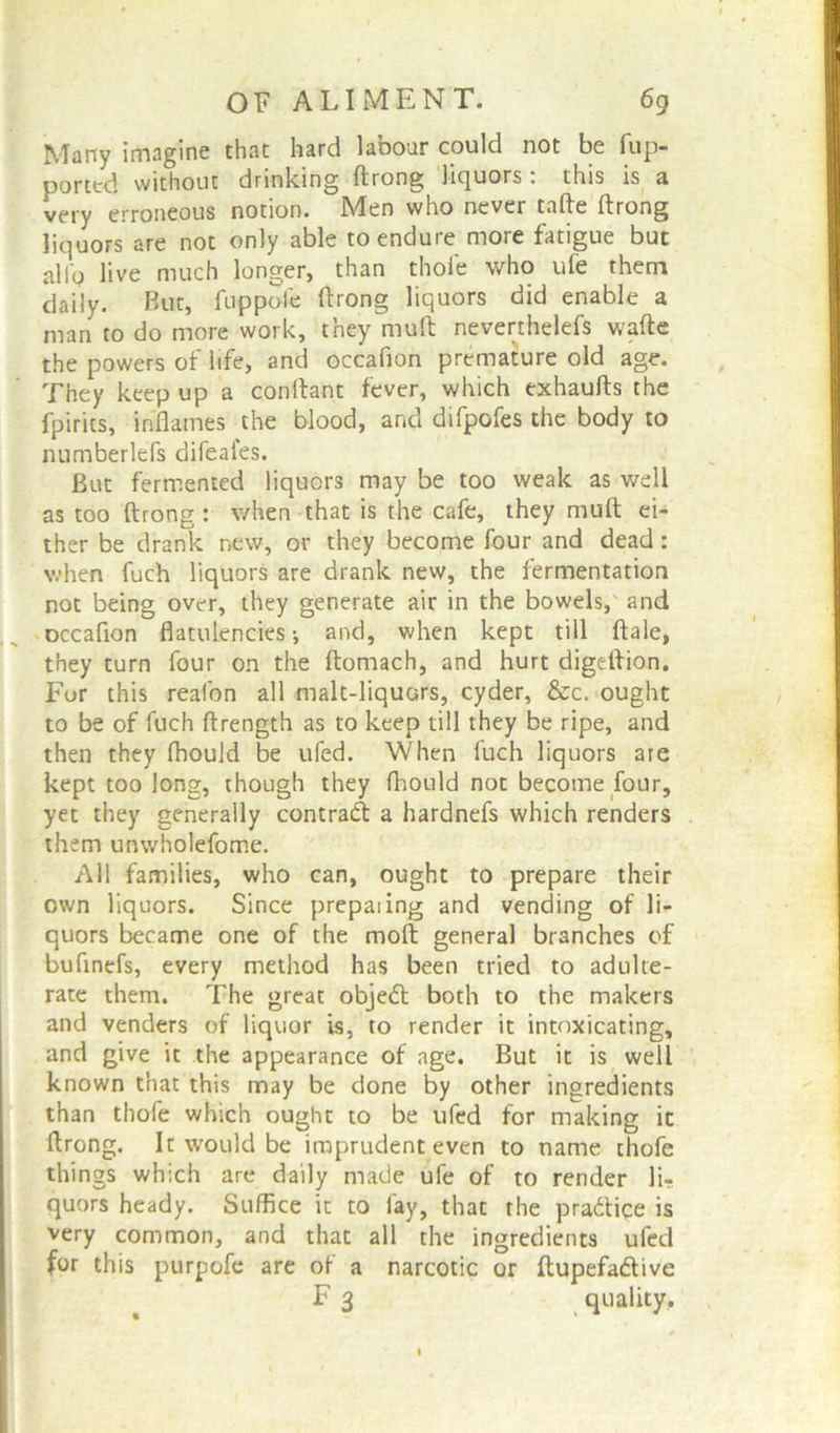 Many imagine that hard labour could not be fup- porttd without drinking ftrong liquors: this is a very erroneous notion. Men who never tafte ftrong liquors are not only able to endure more fatigue but alio live much longer, than thole who ufe them daily. But, fuppofe ftrong liquors did enable a man to do more work, they mult neverthelefs wafte the powers of life, and occafion premature old age. They keep up a conftant fever, which exhaufts the fpirits, inflames the blood, and difpofes the body to numberlefs difeafes. But fermented liquors may be too weak as well as too ftrong: when that is the cafe, they muft ei- ther be drank new, or they become four and dead: when fuch liquors are drank new, the fermentation not being over, they generate air in the bowels, and occafion flatulencies •, and, when kept till ftale, they turn four on the ftomach, and hurt digeftion. For this reafon all malt-liquors, cyder, &c. ought to be of fuch ftrength as to keep till they be ripe, and then they fhould be ufed. When fuch liquors are kept too long, though they fhould not become four, yet they generally contract a hardnefs which renders them unwholefome. All families, who can, ought to prepare their own liquors. Since prepaiing and vending of li- quors became one of the moft general branches of bufinefs, every method has been tried to adulte- rate them. The great objedl both to the makers and venders of liquor is, to render it intoxicating, and give it the appearance of age. But it is well known that this may be done by other ingredients than thofe which ought to be ufed for making it ftrong. It would be imprudent even to name thofe things which are daily made ufe of to render li- quors heady. Suffice it to fay, that the practice is very common, and that all the ingredients ufed for this purpofe are of a narcotic or ftupefa&ive F 3 quality.