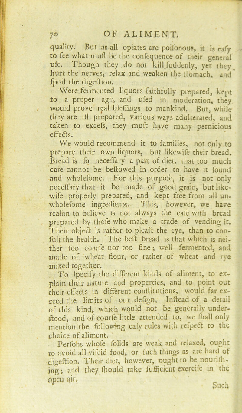 quality. But as all opiates are poifonous, it is eafy to fee what muft be the confequence of their general ufe. Though they do not kill faddenly, yet they, hurt the nerves, relax and weaken the ftomach, and fpoil the digeftion. Were fermented liquors faithfully prepared, kept to a proper age, and ufed in moderation, they would prove real bleflings to mankind. But, while th:y are ill prepared, various ways adulterated, and taken to excels, they muft have many pernicious effedls. We would recommend it to families, not only to prepare their own liquors, but likewife their bread. Bread is fo neceflary a part of diet, that too much care cannot be bellowed in order to have it found and wholefome. For this purpofe, it is not only neceflary that it be made of good grain, but like- wife properly prepared, and kept free from all un- wholefome ingredien&s. This, however, we have reafon to believe is not always the cafe with bread prepared by thofe who make a trade of vending it. Their object is rather to pleafe the eye, than to con- fultthe health. The bell bread is that which is nei- ther too coarfe nor too fine ; well fermented, and made of wheat flour, or rather of wheat and rye mixed together. To fpecify the different kinds of aliment, to ex- plain their nature and properties, and to point out their effetts in different conftitutions, would far ex- ceed the limits of our defign. Inftead of a detail of this kind, which would not be generally under, flood, and of courfe little attended to, we fhall only mention the following eafy rules with refpecft to the choice of aliment. Per ions whofe folids are weak and relaxed, ought to avoid all vifcid food, or fuch things as are hard of digeftion. Their diet, however, ought to be nourifil- ing ; and they fiiould take fufficient excrcife in the 0i>Cn  Such