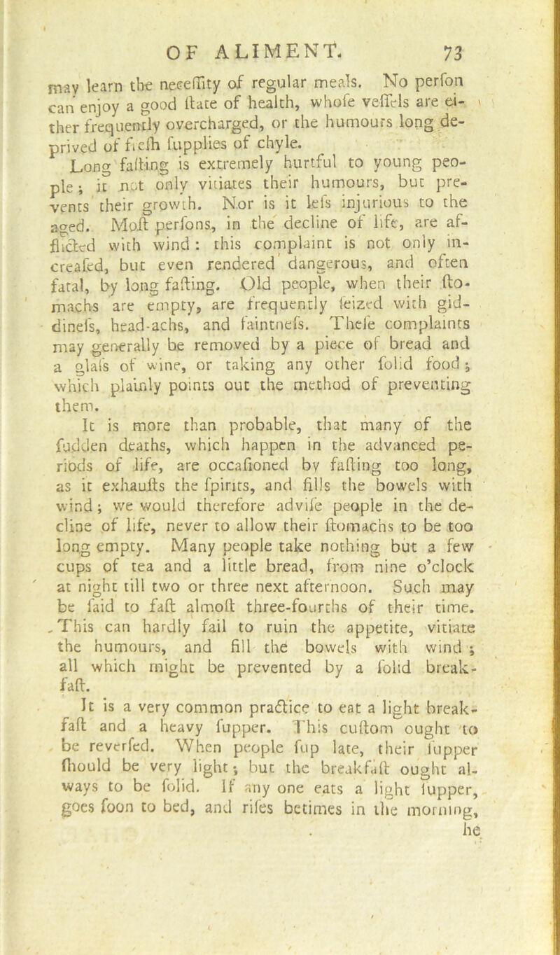 may learn the necrefiity of regular meals. No perfon can enjoy a good Hate of health, whole veffels are ei- » ther frequently overcharged, or the humours long de- prived of ficfh fitpplies of chyle. Long faffing is extremely hurtful to young peo- ple ; n not only vitiates their humours, but pre- vents their growth. Nor is it lels injurious to the aged. Molt perfons, in the decline of life, are af- flicted with wind : this complaint is not only in- created, but even rendered dangerous, and often fatal, by long falling. Old people, when their do- machs are empty, are frequently feized with gid- dinefs, head-achs, and faintnefs. Thefe complaints may generally be removed by a piece of bread and a glals of wine, or taking any other folid food; which plainly points out the method of preventing them. It is more than probable, that many of the fudden deaths, which happen in the advanced pe- riods of life, are occafioned bv fading too long, as it exhauits the fpirits, and fills the bowels with wind; we would therefore advife people in the de- cline of life, never to allow their domachs to be too long empty. Many people take nothing but a few cups of tea and a little bread, from nine o’clock at night till two or three next afternoon. Such may be faid to fad almod three-fourths of their time. .This can hardly fail to ruin the appetite, vitiate the humours, and fill the bowels with wind ; all which might be prevented by a folid break- fad. It is a very common practice to eat a light break- fad and a heavy fupper. This cudom ought to be revcrfed. When people fup late, their lupper fliould be very light; but the breakfiift ought al- ways to be folid. If any one eats a light lupper, goes foon to bed, and riles betimes in the morning, he