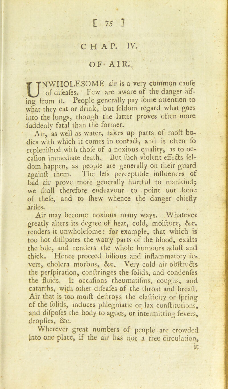 CHAP. IV. OF AIR.\ NWHOLESOME air is a very common caufe of difeafes. Few are aware of the danger aif- ing from it. People generally pay fome attention to what they eat or drink, but feldom regard what goes into the lungs, though the latter proves often more fuddenly fatal than the former. Air, as well as water, takes up parts of moft bo- dies with which it comes in contact, and is often fo replenifhed with thofe of a noxious quality, as to oc- cafion immediate death. But fuch violent effc&s fel- dom happen, as people are generally on their guard againft them. The lei's perceptible influences of bad air prove more generally hurtful to mankind5 we fhall therefore endeavour to point out fome of thefe, and to fhew whence the danger chiefly arifes. Air may become noxious many ways. Whatever greatly alters its degree of heat, cold, moifture, &c. renders it unwholeiome: for example, that which is too hot difiipates the watry parts of the blood, exalts the bile, and renders the whole humours aduft and thick. Hence proceed bilious and inflammatory ftv. vers, cholera morbus, &c. Very cold air obftructs the perfpiration, conftringes the folids, and condenfes the fluids. It occaflons rheumatifms, coughs, and catarrhs, with other difeafes of the throat and bread. Air that is too moifl dcflroys the eladicity or fpring of the folids, induces phlegmatic or lax conditutions, and difpofes the body to agues, or intermitting fevers, dropfies, &c. Wherever great numbers of people are crowded into one place, if the air has not a free circulation.