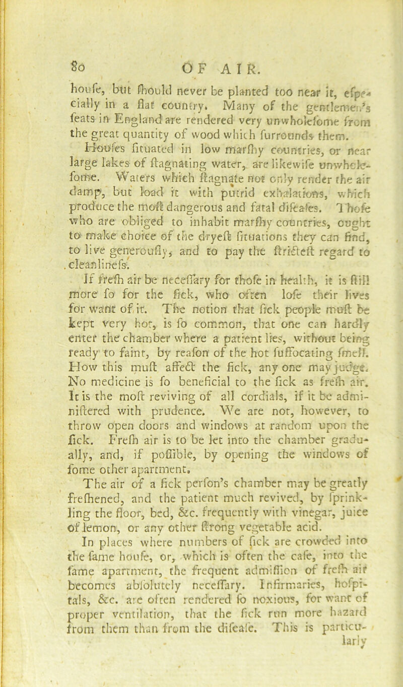 So O F A I R. houfc, but fhould never be planted too near it, efpr* cially in a flat country. Many of the gentlemen's feats in England are rendered very unwhokdome from the great quantity of wood which furrounds them. Houfes fituated in low marfhy countries, or near large lakes of flagnating water, arelikewife unwhcle- forne. Waters which fiagnaie not only render the air damp, but load it with putrid exhalations, which produce the moft dangerous and fatal difeafes. Thofe who are obliged to inhabit marfliy countries, ought to make choice of the dryeft fituations they can find, to kve generouflvj and to pay the ftrffteft regard to . clean line fs; If frefh air be neceflary for thofe in health, it is ftil! more fo for the fick, who often lofe their lives for want of it. The notion that fick people muff be kept very hot, is fo common, that one can hardly enter the chamber where a patient lies, without being ready to faint, by reafon of the hot fuffocating fmelJ. How this mufl: affedl the fick, anyone may judge. No medicine is fo beneficial to the fick as frefh air. It is the moft reviving of all cordials, if it be admi- niftered with prudence. We are nor, however, to throw' open doors and windows at random upon the fick. Frefn air is to be Jet into the chamber gradu- ally, and, if pofiible, by opening the windows of fome other apartment. The air of a fick perfon’s chamber may be greatly frefhened, and the patient much revived, by fprink- ling the floor, bed, &c. frequently with vinegar, juice of lemon, or any other ffrong vegetable acid. In places where numbers of (ick are crowded into the fame houfe, or, which is often the cafe, into the fame apartment, the frequent admiffiort of frefh air becomes abfohftely neceflary. Infirmaries, hofpi- ta!s, &c. are often rendered fo noxious, for want of proper ventilation, that the fick run more hazard from them than from the difeafe. This is particu- larly