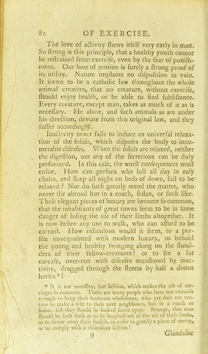 The love of activity fhews itfelf very early in marl.' So ftrong is this principle, that a healthy youth cannot be reftrained from exercife, even by the fear of punilh- m'ent. Our love of motion is furely a ftrong proof of its utility-. Nature implants no difpofition in vain. It feerns to be a catholic law throughout the whole animal creation, that no creature, without exercife, fhould enjoy health, or be able to find fubfiftence. Every creature, except man, takes as much of it as is necelfary. He alone, and fuch animals as are under his diredion, deviate from this original law, and they luffer accordingly. Inactivity never fails to induce an univerfal relaxa- tion of the folids, which difpofes the body to innu- merable difeafes. When the folids are relaxed, neither the digeftion, nor any of the fecretions can be duly performed. In this cafe, the worft confequences muft enlue. How can-perfons who loll all day in eafy chairs, and flcep all night on beds of down, fail to be relaxed r Nor do fuch greatly mend the matter, who never ftir abroad but in a coach, fedan, or fuch like. Thefe elegant pieces of luxury are become fo common, that the inhabitants of great towns feem to be in fome danger of lofing the uie of their limbs altogether. It is now below any one to .walk, who can afford to be carried. How ridiculous would it feem, to a per- fdn unacquainted with modem luxury, to behold the young and healthy (winging along on the (boul- ders cf their fellow-creatures! or to fee a fat carcafe, over-run with difeafes occafioned by inac- tivity, dragged through the ftreets by half a dozen horfes *! * It is not necefifity, but fafhion, which makes the life of car- riages fo common. There are many people who have not exercdc enough to keep their humours wholefome, who yet dare not ven- ture to make a vilit to their next neighbours, but in a coach or fedan, left-they fhould be looked down upon. Strange, that men (hould be fuch fools as to be laughed out ot the ufe of their limbs, or to threw away their health, in order to gratify a piece of vanity, or to comply with a ridiculous fafhion ! o Glandular