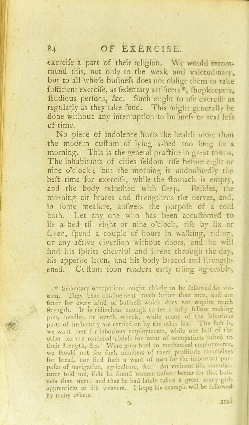 exercife a part of their religion. We would recom- mend this, not only to the weak and valetudinary, bur to all whofe bufirvefs does not oblige them to take fufficient exercife, asfedentary artificers*, fhopkeepers, fludious perlons, &c. Such ought to ufe exercife as regularly as they take food. This might generally be done without any interruption to bufinefs or real lofs of time. No piece of indolence hurts the health more than the modern cuftom of lying a-bed too long in a morning. This is the general practice in great towns. The inhabitants of cities feidom rife before eight or nine o’clock but the morning is undoubtedly the belt time for exercife, while the ftomach is empty, and the body refrefhed with deep. Befides, the morning air braces and ftrengthens the nerves, and, in fome meafure, anfwers the purpofe of a cold bath. L,et any. one who has been accultomed to lie a bed till eight or nine o’clock, rife by fix or feven, fpend a couple of hours in walking, r:ding, or any active diverfion without doors, and he will find his fpirits cheerful and ferene through the day, his appetite keen, and his body braced, and firength- ened. Cuftotn loon renders early tiling agreeable, I .* Sedentary occupations ought chiefly to be followed by wo- men. They bear confinement much better than, men, and a:c fitter for every kind of bufinefs which does not require much ftrength. It is ridiculous enough to fee a luftv fellow making pins, needles, or watch wheels, while many of the laborious parts of husbandry are carried on by the other fex. The fact is, we want men for laborious employments, while one half of the other fex are rendered ufelefs for want ot occupations luited to their ftrength, &c. Were girls bred to mechanical employments, we fhould not fee fuch numbers vf them proftitute themtjelves for bread, nor find fuch a want of men for the important pur- pofes of navigation, agriculture, ikc. An eminent filk manufac- turer told me, thjt he found women anfwer better lor that bufi- nefs than men : and that he had lately taken a gresi many girls apprentices as iiik weavers. I hope his example will be followed by many othei*.