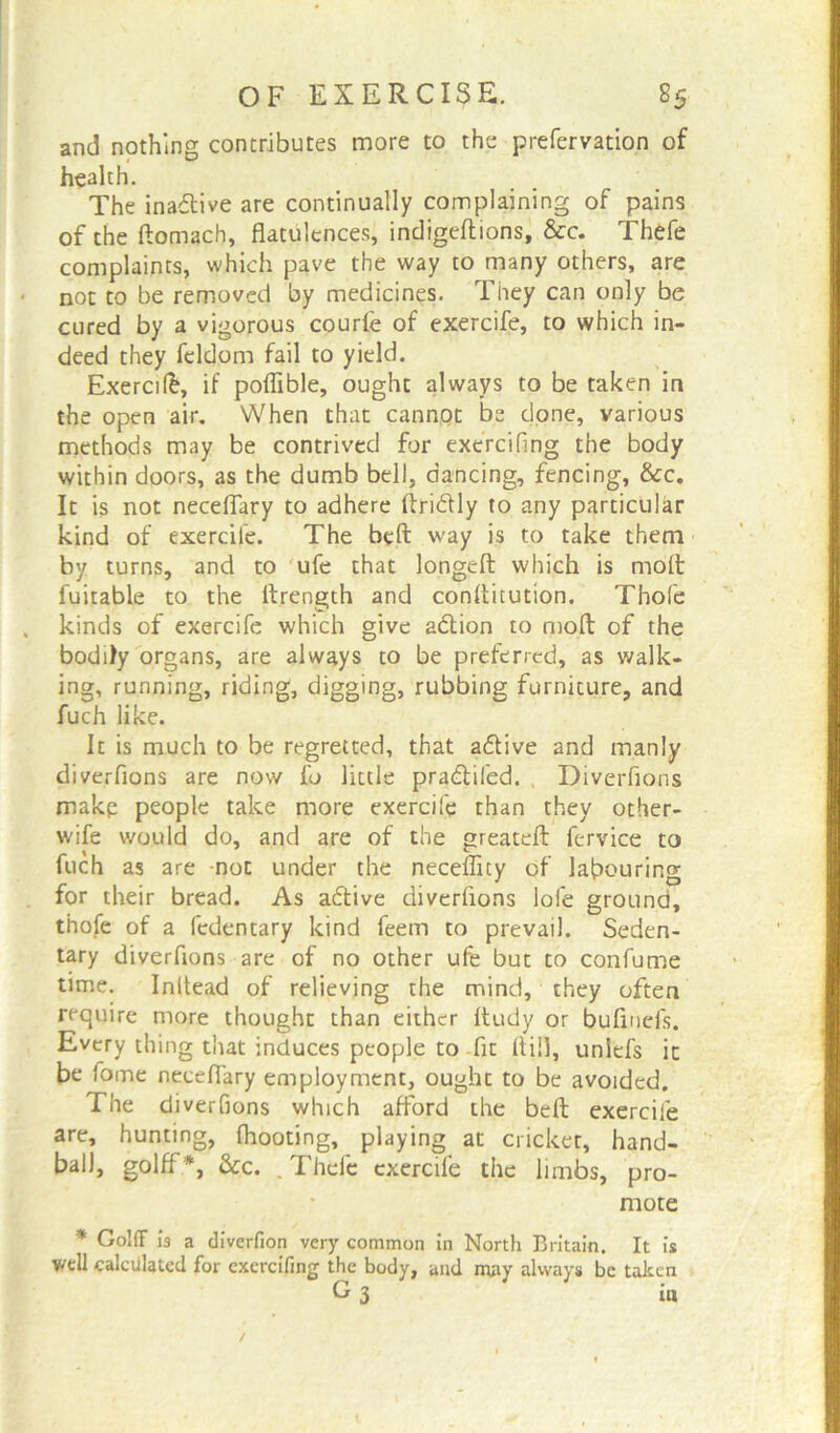 and nothing contributes more to the prefervation of health. The inactive are continually complaining of pains of the ftomach, flatulences, indigeftions, &c. Thefe complaints, which pave the way to many others, are not to be removed by medicines. They can only be cured by a vigorous courfe of exercife, to which in- deed they feldom fail to yield. Exercife, if poflible, ought always to be taken in the open air. When that cannot be done, various methods may be contrived for exercifing the body within doors, as the dumb bell, dancing, fencing, &c. It is not neceflary to adhere ftridfly to any particular kind of exercife. The belt way is to take them by turns, and to ufe that longeft which is molt fuitable to the ftrength and conflitution. Thofe kinds of exercife which give adtion to molt of the bodily organs, are always to be preferred, as walk- ing, running, riding, digging, rubbing furniture, and fuch like. It is much to be regretted, that adtive and manly diverfions are now fo little pradtifed. , Diverfions makp people take more exercife than they other- wife would do, and are of the greatelt fervice to fuch as are not under the neceflity of labouring for their bread. As adtive diverfions lofe ground, thofe of a fedentary kind feem to prevail. Seden- tary diverfions are of no other ufe but to confume time. Inltead of relieving the mind, they often require more thought than either Itudy or bufinefs. Every thing that induces people to .fit ltifl, unlefs it be lome neceflary employment, ought to be avoided. The diverfions which afford the belt exercife are, hunting, Ihooting, playing at dicker, hand- ball, golff *, &c. . Thefe exercife the limbs, pro- mote * Gold is a diverlion very common in North Britain. It is well calculated for exercifing the body, and may always be taken G 3 in