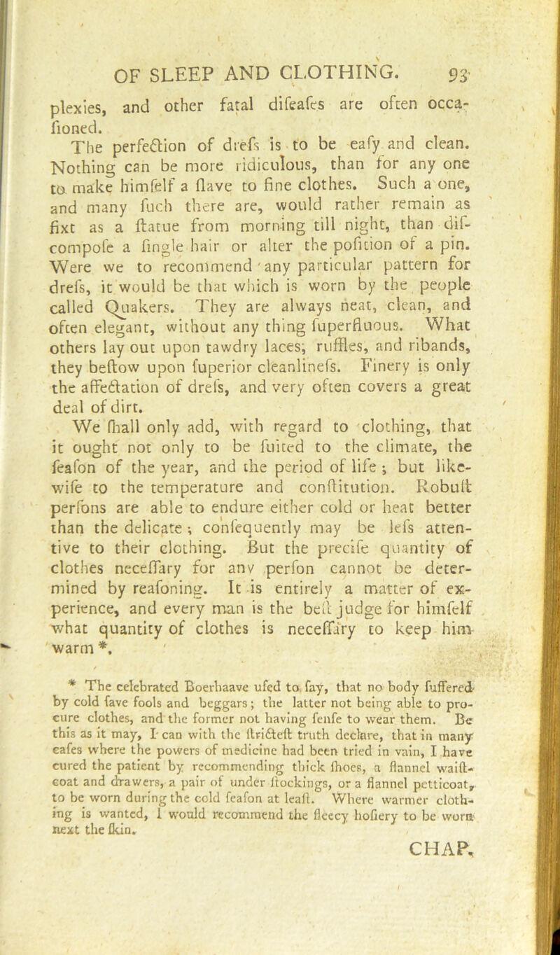 plexies, and other fatal difeafes are often occa- fioned. The perfe&ion of drefs is to be eafy and clean. Nothing can be more ridiculous, than for any one tu make himfelf a Have to fine clothes. Such a one, and many fuch there are, would rather remain as fixt as a ftatue from morning till night, than dif- compofe a Angle hair or alter the pofition oi a pin. Were we to recommend ' any particular pattern for drefs, it would be that which is worn by the people called Quakers. They are always neat, clean, and often elegant, without any thing fuperfiuous. What others lay out upon tawdry laces; ruffles, and ribands, they beftow upon fuperior cleanlinefs. Finery is only the affeftation of drefs, and very often covers a great deal of dirt. We fhall only add, with regard to clothing, that it ought not only to be fuited to the climate, the feafon of the year, and the period of life ; but like- wife to the temperature and conflitution. Robult perfons are able to endure either cold or heat better than the delicate •, conlequently may be lefs atten- tive to their clothing. But the precife quantity of clothes neceflary for anv perfon cannot be deter- mined by reafoning. It is entirely a matter of ex- perience, and every man is the bed judge for himfelf what quantity of clothes is neceflary to keep him warm *. * The celebrated Boerhaave ufed to, fay, that no body differed by cold fave fools and beggars; the latter not being able to pro- cure clothes, and the former not having fenfe to wear them. Be this as it may, I can with the ltrifteft truth declare, that in many cafes where the powers of medicine had been tried in vain, I have cured the patient by recommending thick fhoes, a flannel waift- coat and drawers, a pair of under ltockings, or a flannel petticoat, to be worn during the cold feafon at leaf!. Where warmer cloth- ing is wanted, i would recommend the fleecy hofiery to be worn next the Ikin. CHAP,