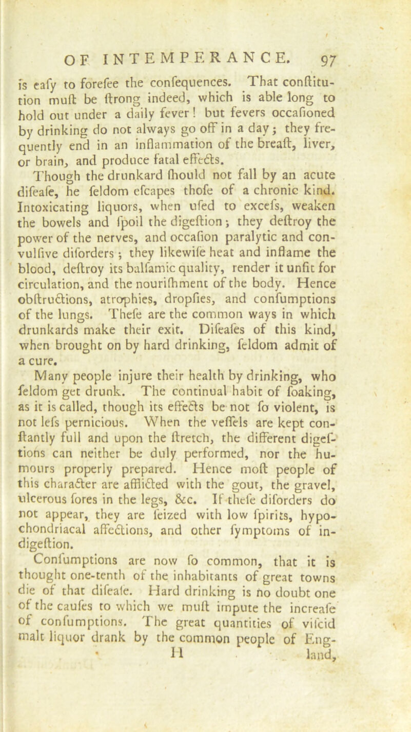 is cafy to forefee the confequences. That conftitu- tion muft be ftrong indeed, which is able long to hold out under a daily fever! but fevers occafioned by drinking do not always go off in a day; they fre- quently end in an inflammation of the breaft, liver, or brain, and produce fatal effedls. Though the drunkard fhould not fall by an acute difeafe, he feldom efcapes thofe of a chronic kind. Intoxicating liquors, when ufed to excefs, weaken the bowels and fpoil the digeftion; they deftroy the power of the nerves, and occafion paralytic and con- vulfive diforders; they likewife heat and inflame the blood, deftroy its balfamic quality, render it unfit for circulation, and the nourifhmenc of the body. Hence obftructions, atrophies, dropfies, and confumptions of the lungs. Thefe are the common ways in which drunkards make their exit. Difeafes of this kind, when brought on by hard drinking, feldom admit of a cure. Many people injure their health by drinking, who feldom get drunk. The continual habit of foaking, as it is called, though its effects be not fo violent, is not lefs pernicious. When the veffels are kept con- ftantly full and upon the ftretch, the different diges- tions can neither be duly performed, nor the hu- mours properly prepared. Hence moft people of this character are affiitted with the gout, the gravel, ulcerous fores in the legs. See. If thefe diforders do not appear, they are feized with low fpirits, hypo- chondriacal affe&ions, and other fymptoms of in- digeftion. Conlumptions are now fo common, that it is thought one-tenth of the inhabitants of great towns die of that difeale. Hard drinking is no doubt one of the caufes to which we muft impute the increale of confumptions. The great quantities of vilcid malt liquor drank by the common people of Eng- H •. _ land.