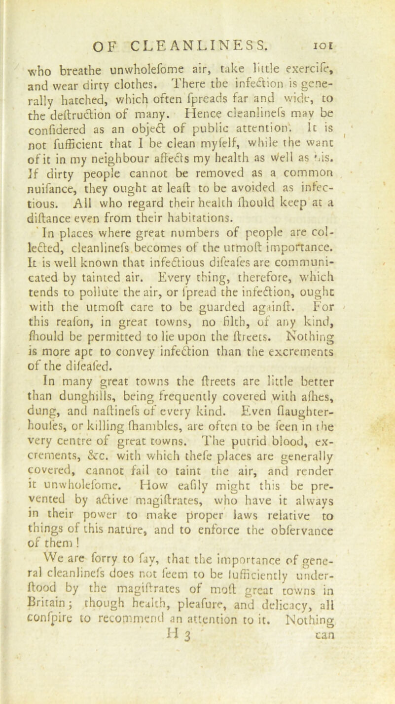\ who breathe unwholefome air, take little exercife, and wear dirty clothes. There the infection is gene- rally hatched, which often fpreads far and wide, to the deftru&ion of many. Hence cleanlinefs may be confidered as an objett of public attention. It is not fufficient that I be clean my (elf, while the want of it in my neighbour affects my health as Well as his. If dirty people cannot be removed as a common nuifance, they ought at lead to be avoided as infec- tious. All who regard their health fhould keep at a diftance even from their habitations. In places where great numbers of people are col- lected, cleanlinefs becomes of the utmoft importance. It is well known that infectious difeafes are communi- cated by tainted air. Every thing, therefore, which tends to pollute the air, or fpread the infection, ought with the utmoft care to be guarded againft. For this reafon, in great towns, no filth, of any kind, fiiould be permitted to lie upon the ftrcets. Nothing is more apt to convey infedfion than the excrements of the difeafed. In many great towns the ftreets are little better than dunghills, being frequently covered with allies, dung, and naftinefs of every kind. Even (laughter- houles, or killing fhamblcs, are often to be leen in the very centre of great towns. The putrid blood, ex- crements, &c. with which thefe places are generally- covered, cannot fail to taint the air, and render it unwholefome. How eafily might this be pre- vented by aClive magiftrates, who have it always in their power to make proper laws relative to things of this nature, and to enforce the obfervance of them ! We are forry to fay, that the importance of gene- ral cleanlinefs does not feem to be lufficiently under- ftood by the magiftrates of moft great towns in Britain; though health, pleafure, and delicacy, all confpire to recommend an attention to it. Nothing H 3 can