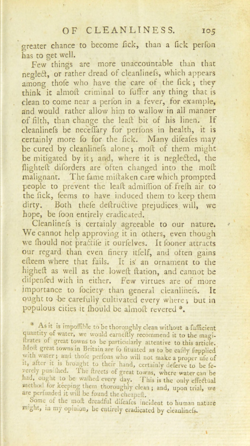 greater chance to become Tick, than a Tick perfon has to get well. , •' Few things are more unaccountable than that negleft, or rather dread of cleanlinefs, which appears among thofe who have the care of the Tick; they think it almoft criminal to fuffer any thing that is clean to come near a perfon in a fever, for example, and would rather allow him to wallow in all manner of filth, than change the lead bit of his linen. If cleanlinefs be necedary for perfons in health, it is certainly more fo for the fick. Many difeafes may be cured by cleanlinefs alone; mod of them might be mitigated by it-, and, where it is negle&ed, the flighted diforders are often changed into the mod malignant. The fame midaken care which prompted people to prevent the lead admidion of frefh air to the fick, feems to have induced them to keep them dirty. Both thefe dedrudtive prejudices will, we hope, be foon entirely eradicated. Cleanlinefs is certainly agreeable to our nature* * We cannot help approving it in others, even though we fhould not pradtife it ourfelves. It fooner attracts our regard than even finery ltfelf, and often gains edeem where that fails. It is' an ornament to the highed as well as the lowed Ration, and cannot be difpenfed with in either. Few virtues are of more importance to fociety than general cleanlinefs. It ought to Be carefully cultivated every where •, but in populous cities it fhould be almod revered *. As it is impoflible to be thoroughly clean without a fufficient quantity of water, we would earneftly recommend it to the magi- Urates of great towns to be particularly attentive to this article, ivloil great towns in Britain are fo htuated as to be eafily fupplied with water; and thofe perlons who will not make a proper ufe of u, after it is brought to their hand, certainly deferve to be fe- -erdy pun .lied. 1 he ftreets of great towns, where water can he had, ought to be wafhed every day. This is the only effeftilal method for keeping them thoroughly clean ; and, upon trial, we are perfuaded it will be found the cheapeft. Borne, of the mod dreadful difeafes incident to human nature nught, in my opinion, be entirely eradicated by cleanlinefs. i