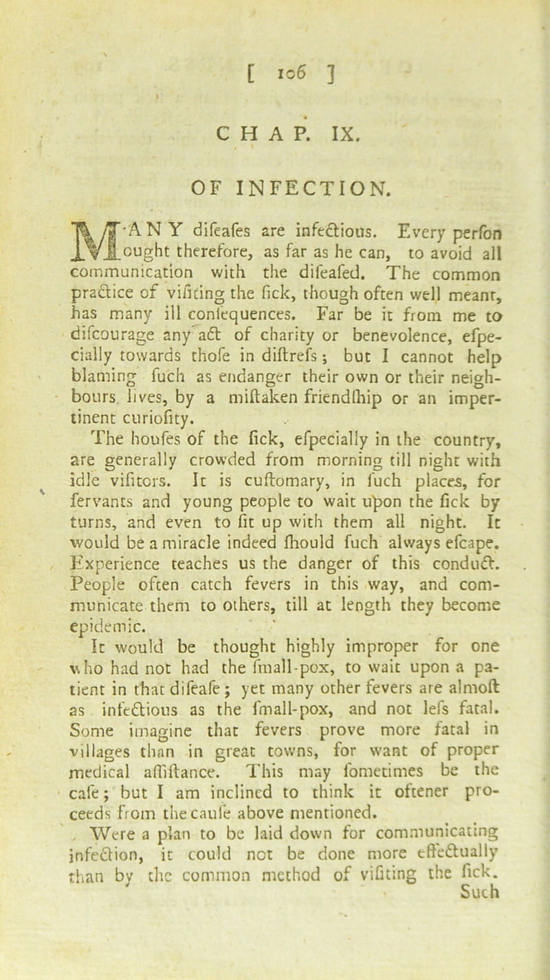 CHAP. IX. OF INFECTION. T& yjT ANY difeafes are infeftious. Every perfon XVJ_cught therefore, as far as he can, to avoid all communication with the difeafed. The common praftice of vifiting the Tick, though often well meant, has many ill coniequences. Far be it from me to difcourage any aft of charity or benevolence, efpe- cially towards thofe in diftrefs; but I cannot help blaming fuch as endanger their own or their neigh- bours lives, by a miftaken friendlhip or an imper- tinent curiofity. The houfes of the fick, efpecialiy in the country, are generally crowded from morning till night with idle vifitcrs. It is cuftomary, in fuch places, for fervants and young people to wait upon the fick by turns, and even to fit up with them all night. It would be a miracle indeed fhould fuch always efcape. Experience teaches us the danger of this conduft. People often catch fevers in this way, and com- municate them to others, till at length they become epidemic. It would be thought highly improper for one who had not had the fmall-pox, to wait upon a pa- tient in that difeafe ; yet many other fevers are almoft as infeftious as the fmall-pox, and not lefs fatal. Some imagine that fevers prove more fatal in villages than in great towns, for want of proper medical afiiftance. This may fometimes be the cafe; but I am inclined to think it ottener pro- ceeds from theCaufe above mentioned. , Were a plan to be laid down for communicating infection, it could net be done more effectually than by the common method of vifiting the fick. ' Such