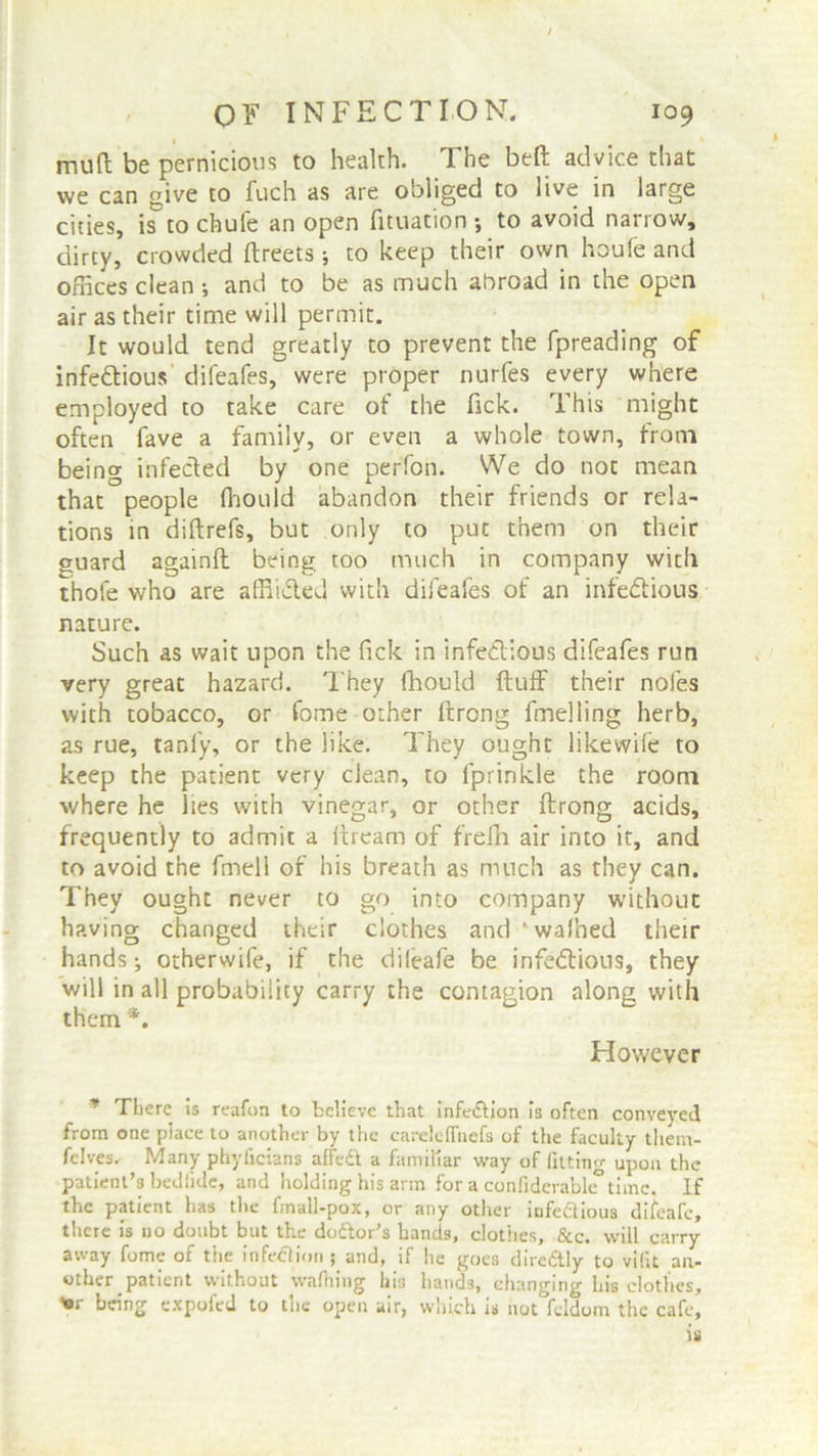 mud be pernicious to health. The bed advice that we can ffive to fuch as are obliged to live in large cities, is to chule an open fituation •, to avoid narrow, dirty, crowded dreets ; to keep their own houfe and offices clean •, and to be as much abroad in the open air as their time will permit. It would tend greatly to prevent the fpreading of infectious difeafes, were proper nurfes every where employed to take care of the Tick. This might often fave a family, or even a whole town, from being infected by one perfon. We do not mean that people fhould abandon their friends or rela- tions in didrefs, but only to put them on their guard againd being too much in company with thole who are affii&ed with difeafes of an infectious nature. Such as wait upon the Tick in infectious difeafes run very great hazard. They fhould duff their nofes with tobacco, or fome other drong duelling herb, as rue, tanl'y, or the like. They ought likewife to keep the patient very clean, to fprinkle the room where he lies with vinegar, or other drong acids, frequently to admit a dream of fVefh air into it, and to avoid the dnell of his breath as much as they can. They ought never to go into company without having changed their clothes and ‘walked their hands; otherwife, if the dileafe be infectious, they will in all probability carry the contagion along with them *. However * There is reafon to believe that infection is often conveyed from one place to another by the carelefTnefs of the faculty tliem- fclves. Many phyficians affedl a familiar way of fitting upon the patient’s bed tide, and holding his arm for a confiderable time. If the patient has the fmall-pox, or any other iufeflious difeafe, there is no doubt but the do&or’s bands, clothes, &c. will carry away fome of the infection ; and, if he goes dire&ly to vifit an- other patient without wafiring his hands, changing liia clothes, Vr being expoied to trie open air, which is not feldom the cafe.