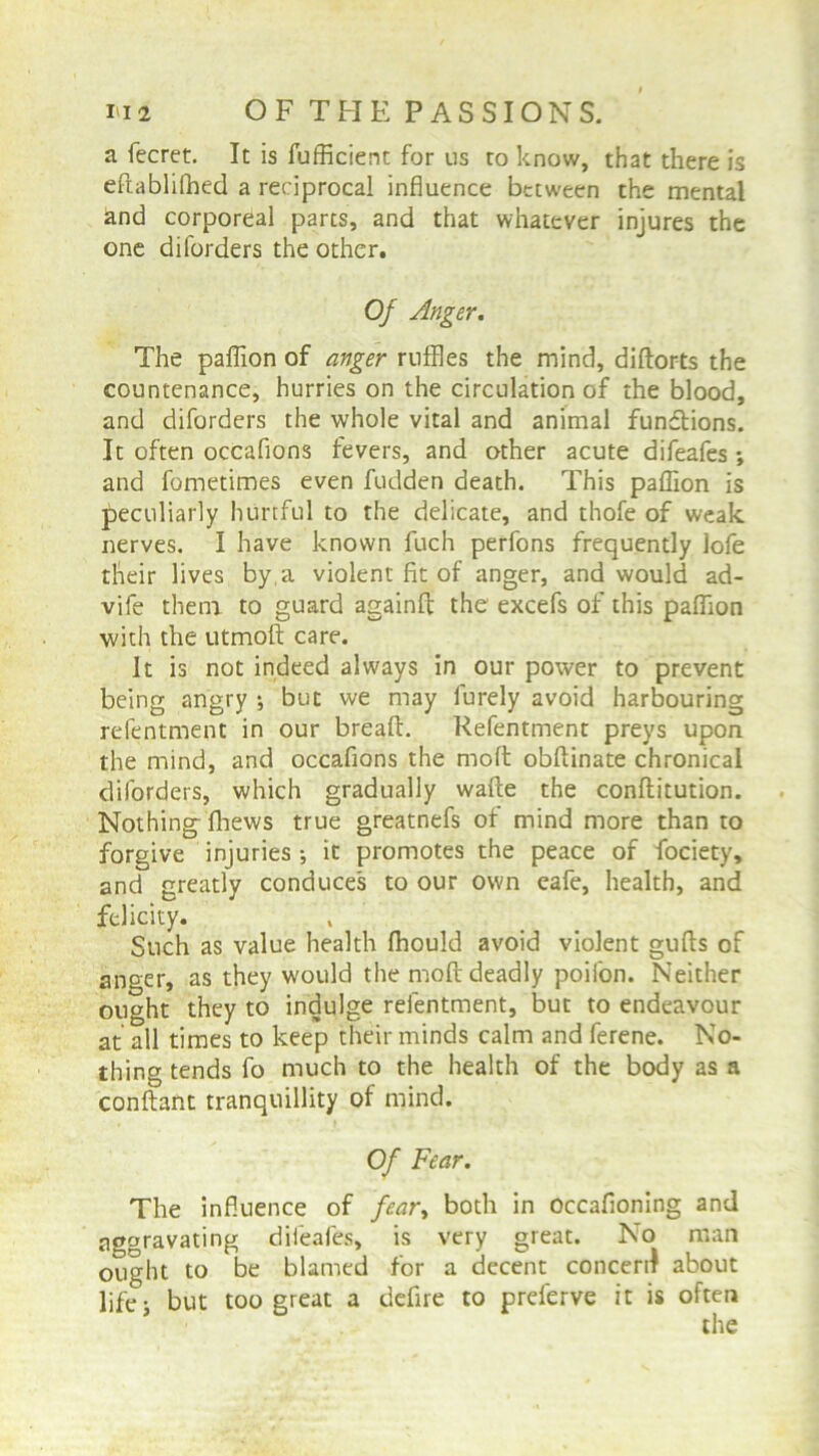 a fecret. It is fufficient for us ro know, that there is eftablilhed a reciprocal influence between the mental and corporeal parts, and that whatever injures the one diforders the other. Of Anger. The paflion of anger ruffles the mind, diftorts the countenance, hurries on the circulation of the blood, and diforders the whole vital and animal fundtions. It often occaflons fevers, and other acute difeafes ; and fometimes even fudden death. This paflion is peculiarly hurtful to the delicate, and thofe of weak nerves. I have known fuch perfons frequently lofe their lives by a violent fit of anger, and would ad- vife them to guard againft the excefs of this paflion with the utmoft care. It is not indeed always in our power to prevent being angry ; but we may lurely avoid harbouring refentment in our bread:. Refentment preys upon the mind, and occaflons the molt obftinate chronical diforders, which gradually wafte the conflitution. Nothing- flhews true greatnefs of mind more than to forgive injuries •, it promotes the peace of fociety, and greatly conduces to our own eafe, health, and felicity. Such as value health fhould avoid violent gufls of anger, as they would the nioft deadly poifon. Neither ought they to indulge refentment, but to endeavour at all times to keep their minds calm and ferene. No- thing tends fo much to the health of the body as a conftant tranquillity of mind. Of Fear. The influence of fear, both in occafioning and aggravating difeafes, is very great. No man ought to be blamed for a decent concert about life; but too great a defire to preferve it is often the