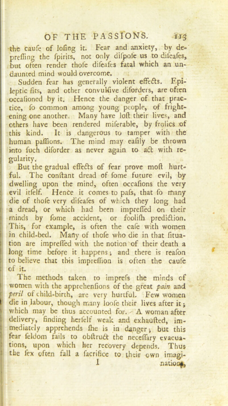 the caufe of lofing it. Fear and anxiety, by de» prefling the fpirits, not only dilpole us to difeafes, but often render thofe difeafes fatal which an un- daunted mind would overcome. Sudden fear has generally violent effeCts. Epi- leptic fits, and other convukive diforders, are often occafioned by it. Hence the danger of that prac- tice, fo common among young people, of fright- ening one another, Many hare loft their lives, and others have been rendered miferable, by frolics of this kind. It is dangerous to tamper with the human paflions. The mind may eafily be thrown into fuch diforder as never again to aft with re- gularity. But the gradual effefts of fear prove mod hurt- ful. The conftant dread of fome future evil, by dwelling upon the mind, often occafions the very evil itfelf. Hence it comes to pafs, that fo many die of thofe very difeafes of which they long had a dread, or which had been imprefled on their rninds by fome accident, or foolifh prediction. This, for example, is often the cafe with women in child-bed. Many of thofe who die in that fltua- tion are imprefled with the notion of their death a long time before it happens; and there is reafon to believe that this impreflion is often the caufe of it. The methods taken to imprefs the minds of women with the apprehenfions of the great pain and peril of child-birth, are very hurtful. Few women die in labour, though many loofe their lives after it; which may be thus accounted for. A woman after delivery, finding herfelf weak and exhaufted, im- mediately apprehends fhe is in danger * but this fear feldom fails to obftruCt the neceflary evacua- tions, upon which her recovery depends. Thus the fex often fall a facrifice to their own imagi- I nation^.