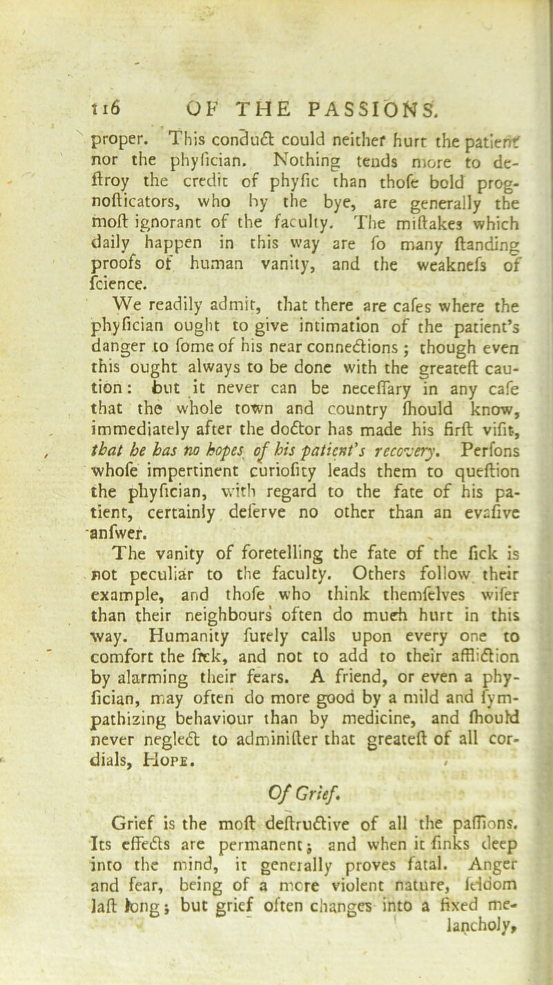 proper. This conduCt could neither hurt the patient nor the phylician. Nothing tends more to de- ftroy the credit of phyfic than thofe bold prog- nofticators, who by the bye, are generally the moll ignorant of the faculty. The miftakes which daily happen in this way are fo many (landing proofs of human vanity, and the weaknefs of fcience. We readily admit, that there are cafes where the phyfician ought to give intimation of the patient’s danger to fome of his near connections ; though even this ought always to be done with the greateft cau- tion: but it never can be neceffary in any cafe that the whole town and country (hould know, immediately after the doCtor has made his firft vifit, that be has no hopes of his patient's recovery. Perfons whofe impertinent curiofity leads them to queftion the phyfician, with regard to the fate of his pa- tient, certainly deferve no other than an evafive an fiver. The vanity of foretelling the fate of the fick is not peculiar to the faculty. Others follow their example, and thofe who think themfelves wifer than their neighbours often do much hurt in this way. Humanity furely calls upon every one to comfort the frck, and not to add to their affliction by alarming their fears. A friend, or even a phy- fician, may often do more good by a mild and fym- pathizing behaviour than by medicine, and (hould never negleCt to adminifter that greateft of all cor- dials, Hope. # Of Grief. Grief is the mod deftruCtive of all the pafflons. Its effeCts are permanent j and when it finks deep into the mind, it generally proves fatal. Anger and fear, being of a mere violent nature, (doom lad long j but grief often changes into a fixed me- lancholy.