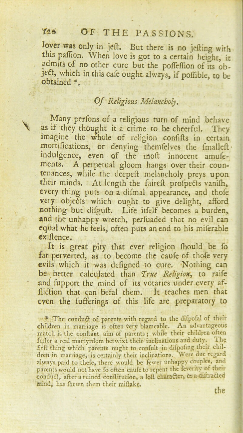 lover was only in jeft. But there is no jetting with this paflion. When love is got to a certain height, it admits of no other cure but the poflefiion of its ob- ject, which in this cafe ought always, if poffible, to be obtained *. Of Religious Melancholy. Many perfons of a religious turn of mind behave as if they thought it a crime to be cheerful. They imagine the whole of religion confifts in certain mortifications, or denying themfelves the fmalleft- indulgence, even of the moft innocent amufe- ments. A perpetual gloom hangs over their coun- tenances, while the deepeft melancholy preys upon their minds. At length the faireft profpedls vanifii, every thing puts on a difmal appearance, and thofe veiy objedts which ought to give delight, afford nothing but difguft. Life itfelf becomes a burden, and the unhappy wretch, perfuaded that no evil can equal what he feels, often puts an end to his milerable exiftence. It is great pity that ever religion fhould be fo far perverted, as to become the caufe of thofe very evils which it was defigned to cure. 'Nothing can be better calculated than True Religion, to raife and fupport the mind of its votaries under every af- fliction that can befal them. It teaches men that even the fufferings of this life are preparatory to * The conduit of parents with regard to the difpofal of their children in marriage is often very blameable. An advantageous match is the conftaet aim of parents ; while their children often fuffer a real martyrdom betwixt their inclinations and duty. 1 lie firft thing which parents ought to confult in difpofing their chil- dren in marriage, is certainly their inclinations. Were due regard always paid to thefe, there would be fewer unhappy couples, and parents would not have fo often caufe to repent the feverity of their conduff, after a ruined conftitution, a loft chara&er, cr a diltra&cd mind, has fhewn them their miftakc.