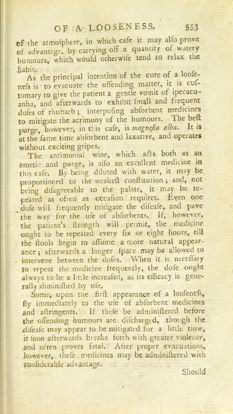 of the atmbfphere, in which cafe it may alfo prove of advantage, by carrying off a quantity of watery humours, which would otherwife tend to relax the habit. . , c \ r As the principal intention of the cure of a loole- ncfs is * to evacuate the offending matter, it is cuf- tomary to give the patient a gentle vomit of ipecacu- anha, and afterwards to exhibit fmall and frequent dofes of rhubarb ; interpofing abforbent medicines to mitigate the acrimony of the humours. The belt purge, however, in this cafe, is magnefia alba. It is at the fame time abforbent and laxative, and operates without exciting gripes. The antimonial wine, which a£ls both as an emetic and purge, is alio an excellent medicine in this cafe. By being diluted with water, it may be proportioned to the weakeft conftiturion •, and, not being difagreeable to the palate, it may be re- peated as often as otcafion requires. Even one > dofe will frequently mitigate the difeafe, and pave ’ the way for the ufe of abforbents. If, however, the patient’s ftrength will permit, the medicine ought to be repeated every fix or eight Hours, till the ftools begin to aflame a more natural appear- ance •, afterwards a longer fpatc may be allowed to intervene between the dofes. When it is nccCfiary to repeat the medicine frequently, the dofe ought always to be a little increafed, as its efficacy is gene- rally diminifhed by ufe. Some, upon the firft appearance of a loofenefs, fly immediately to the ufe of abforbent medicines and aftringents. It thefe be adminiftered before the offending humours are difchargtd, though the difeafe may appear to be mitigated for a little time, it loon afterwards breaks forth with greater violence, and often proves fatal. After proper evacuations, however, thefe medicines may be adminiftered with ponfidtrable advantage. Should