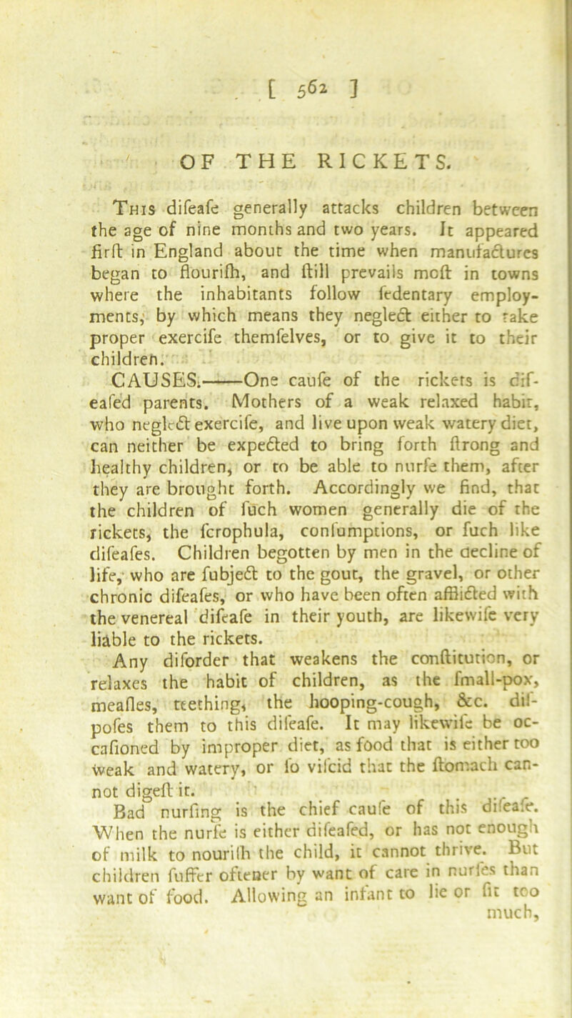 [ 5^2 ] OF THE RICKETS. This difeafe generally attacks children between the age of nine months and two years. It appeared firft in England about the time when manufactures began to flourifh, and ftill prevails moft in towns where the inhabitants follow fedentary employ- ments^ by which means they neglect either to rake proper exercife themfelves, or to give it to their children. CAUSES; One caufe of the rickets is dif- eafed parents. Mothers of a weak relaxed habit, who neglcdl exercife, and live upon weak watery diet, can neither be expedted to bring forth ftrong and healthy children, or to be able to nurfe them, after they are brought forth. Accordingly we find, that the children of luch women generally die of the rickets, the fcrophula, confumptions, or fuch like difeafes. Children begotten by men in the decline of life, who are fubjedl to the gout, the gravel, or other chronic difeafes, or who have been often afflicted with the venereakdifeafe in their youth, are likewife very liable to the rickets. Any diforder that weakens the conftitution, or relaxes the habit of children, as the fmall-pox, mealies, teething, the hooping-cough, &c. dii- pofes them to this difeafe. It may likewife be oc- cafioned by improper diet, as food that is either too weak and watery, or lo vilcid that the flomach can- not digeft it. . Bad nurfing is the chief caufe of this dilea.e. When the nurfe is either difeafed, or has not enough of milk to nourilli the child, it cannot thrive. But children fuffer oftener by want of care in nurles than want of food. Allowing an infant to lie or fit tco much.