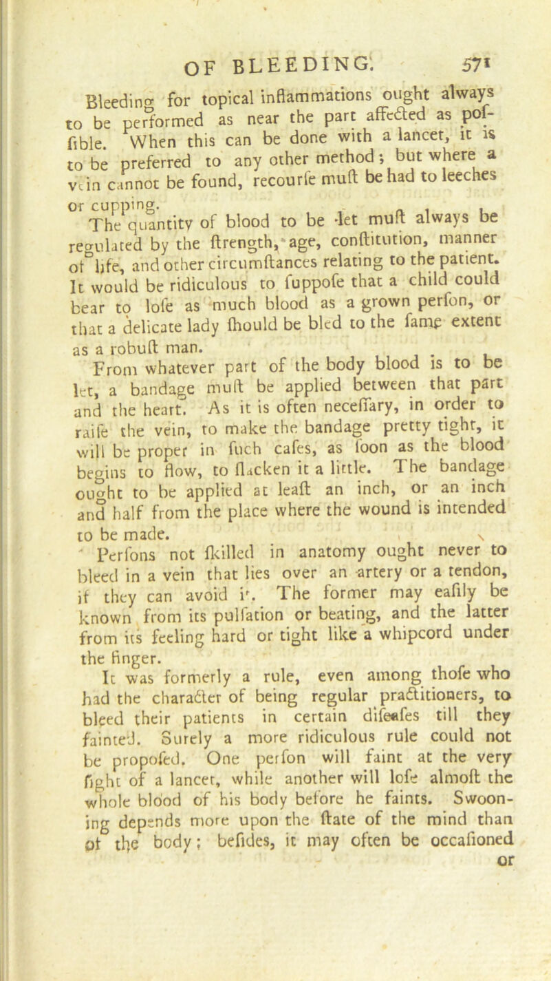 / of bleeding: 57* Bleeding for topical inflammations ought always to be performed as near the part affixed as pof- fible. When this can be done with a lancet, it is to be preferred to any other method; but where a vdn cannot be found, recourfe mud be had to leeches or cupping. The quantity of blood to be -let mud always be regulated by the ftrengdyage, conftitution, manner oMife, and other circumftances relating to the patient. It would be ridiculous to fuppofe that a child could bear to lole as much blood as a grown perfon, or that a delicate lady fhould be bled to the fame extent as a robuft man. From whatever part of the body blood is to be let, a bandage mu ft be applied between that part and the heart. As it is often necefiary, in order to raife the vein, to make the bandage pretty tight, it will be proper in fuch cafes, as loon as the blood begins to flow, to flacken it a little. The bandage outfit to be applied at lead an inch, or an inch and half from the place where the wound is intended to be made. , ' N Perfons not flailed in anatomy ought never to bleed in a vein that lies over an -artery or a tendon, if they can avoid ir. The former may eafily be known from its puliation or beating, and the latter from its feeling hard or tight like a whipcord under the finger. It was formerly a rule, even among thofe who had the character of being regular practitioners, to bleed their patients in certain difeefes till they fainted. Surely a more ridiculous rule could not be propofed. One perfon will faint at the very fight of a lancet, while another will lofe almoft the whole blood of his body before he faints. Swoon- jng depends more upon the date of the mind than of the body; befides, it may often be occafloned or