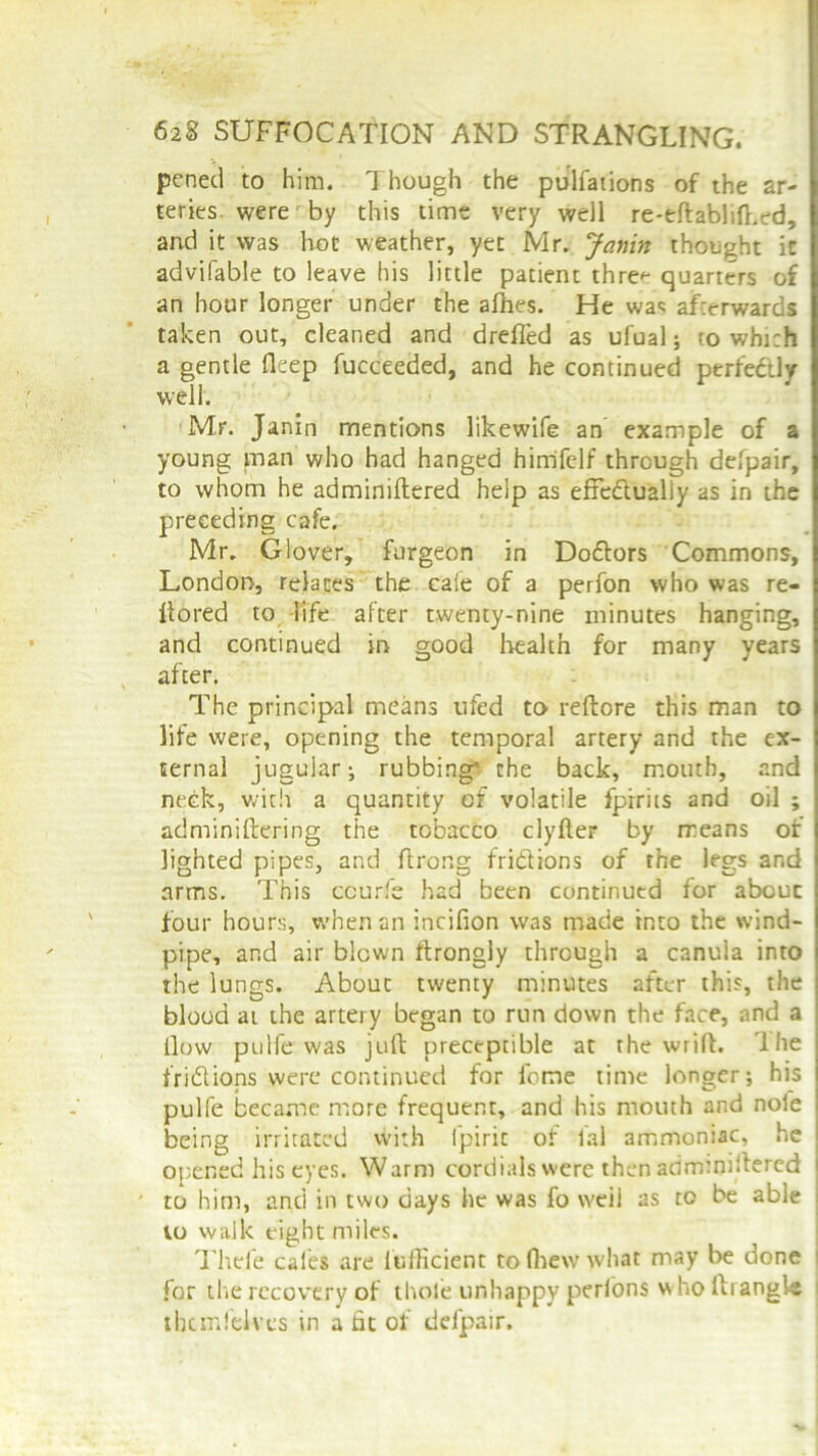 pen eel to him. Though the pulfations of the ar- teries were by this time very well re-eftablift,ed, and it was hot weather, yet Mr. Janin thought it advifable to leave his little patient thre*- quarters of an hour longer under the allies. He wac afterwards taken out, cleaned and drefled as ufual; to which a gentle deep fucceeded, and he continued perfectly well. Mr. Janin mentions likewife an example of a young man who had hanged himfelf through defpair, to whom he adminiftered help as effedlualiy as in the preceding cafe. Mr. Glover, fargeon in Do&ors Commons, London, relates the cafe of a perfon who was re- liored to life after twenty-nine minutes hanging, and continued in good health for many years after. The principal means ufed to reftore this man to life were, opening the temporal artery and the ex- ternal jugular; rubbing* the back, mouth, and neck, with a quantity of volatile fpirits and oil ; adminiftering the tobacco clylter by means of lighted pipes, and ftrong fri&ions of the legs and arms. This ccurfe had been continued for abouc four hours, when an incifion was made into the wind- pipe, and air blown ftrongly through a canula into the lungs. About twenty minutes after this, the blood at the artery began to run down the face, and a ilovv pulfe was juft preceptible at the wrift. The trillions were continued for feme time longer; his pulfe became more frequent, and his mouth and nole being irritated with l'piric of fal ammoniac, he i opened his eyes. Warm cordials were then admmiftered i to him, and in two days he was fo weil as to be able to walk eight miles. Thcfe cales are fufficient to fhew what may be done for the recovery of thole unhappy perfons who ftiangls thcmfelves in a fit of defpair.