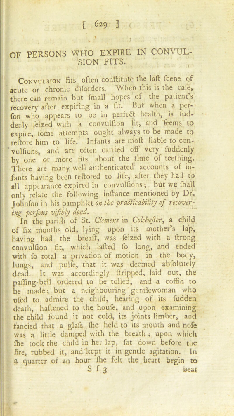 1 OF PERSONS WHO EXPIRE IN CONVUL- SION FITS. Convulsion fits often conftitute the lafl fcene of acute or chronic diforders. When this is the cafe, there can remain but fmall hopes of the paiient s recovery after expiring in a fit. But when a per-' fon who appears to be in perfect health, is lud- denly Seized with a convulfion fit, and items to expire, tome attempts ought always to be made to reftore him to life. Infants are nioft liable to con- vulfions, and are often carried off very fuddenly by one or more fits about the time of teething. There are many well authenticated accounts of in- fants having been reftored to life, after they ha! to all appearance expired in convulfions j but we fhall onlv relate the following inftance mentioned by Dr. John fon in his pamphlet on the practicability of recover- ing ferfons vifibly dead. In the parilh of St. Clemens in Cokhejler, a child of fix months old, lying upon ns mother’s lap, having had the breaft, was feized with a ftrong convulfion fit, which lafted fo long, and ended with fo total a privation of motion in the body, lungs, and pulfe, that it was deemed abfolutely dead. It was accordingly llripped, laid out, the pafTing-bell ordered to be tolled, and a coffin to be made •, but a neighbouring gentlew'oman who ufed to admire the child, hearing of its ftidden death, haftened to the houfe, and upon examining the child found it not cold, its joints limber, and fancied that a glafs (lie held to its mouth and nofe was a little damped with the breath ; upon which fhe took the child in her lap, fat down before the fire, rubbed it, and kept it in gentle agitation. In a quarter of an hour fhe felt the heart begin to S f 3 beat