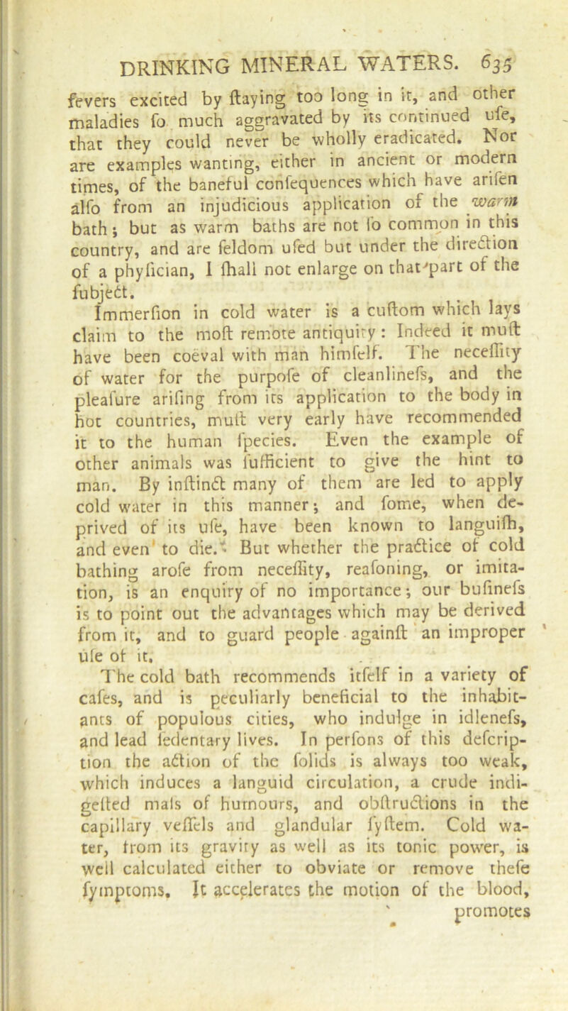 fevers excited by flaying too long in it, and other maladies fo much aggravated by its continued ufe, that they could never be wholly eradicated. Nor are examples wanting, either in ancient or modern times, of the baneful confequences which have arifen alfo from an injudicious application of the warm bath; but as warm baths are not fo common in this country, and are feldom ufed but under the direction of a phyfician, I fhali not enlarge on that'part of the fubjebt. Immerfion in cold water is a cuflom which lays claim to the moft remote antiquity : Indeed it nuift have been coeval with man himfelf. 1 he neceflity of water for the purpofe of cleanlinefs, and the pleafure arifing from its application to the body in hot countries, mutt very early have recommended it to the human fpecies. Even the example of other animals was iufficient to give the hint to man. By inflind many of them are led to apply cold water in this manner; and fome, when de- prived of its ufe, have been known to languifh, and even to die. - But whether the pradice of cold bathing arofe from neceffity, reafoning, or imita- tion, is an enquiry of no importance; our bufinefs is to point out the advantages which may be derived from it, and to guard people againfl an improper ufe of it. The cold bath recommends itfelf in a variety of cafes, and is peculiarly beneficial to the inhabit- ants of populous cities, who indulge in idlenefs, and lead fedentary lives. In perfons of this defcrip- tion the adion of the folids is always too weak, which induces a languid circulation, a crude indi- gefted mals of humours, and obflrudions in the capillary veffcls and glandular fyflem. Cold wa- ter, from its gravity as well as its tonic power, is well calculated either to obviate or remove thefe fyinptoms, It accelerates the motion of the blood, ' promotes