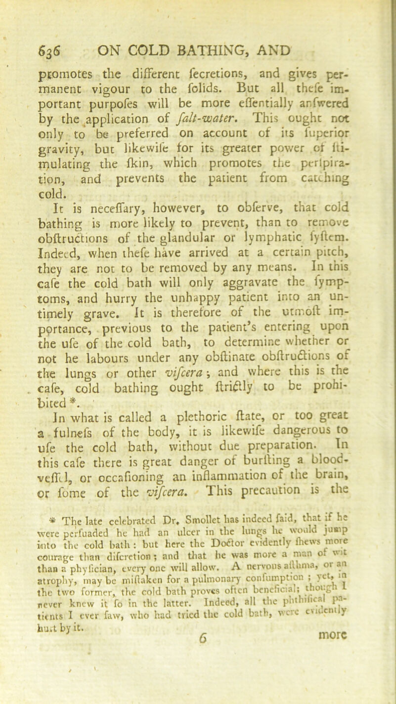 promotes the different fecretions, and gives per- manent vigour to the folids. But all thefe im- portant purpofes will be more effentially ar-fwered by the application of falt-water. This ought not only to be preferred on account of its fuperior gravity, but likewife for its greater power of Iti- mulating the fkin, which promotes the peripira- tion, and prevents the patient from catching cold. It is neceffary, however, to obferve, that cold bathing is more likely to prevent, than to remove obftructions of the glandular or lymphatic fyftem. Indeed, when thefe have arrived at a certain pitch, they are not to be removed by any means. In this cafe the cold bath will only aggravate the iymp- toms, and hurry the unhappy patient into an un- timely grave. It is therefore of the utmoft im- portance, previous to the patient’s entering upon the ufe of the cold bath, to determine whether or not he labours under any obftinate obftru&ions or the lungs or other vifcera and where this is the cafe, cold bathing ought ftriflly to be prohi- bited*. In what is called a plethoric ftate, or too great a fulnefs of the body, it is likewife dangerous to ufe the cold bath, without due preparation. In this cafe there is great danger of burliing a blood- veffl, or occafioning an inflammation of the brain, or fome of the 'vifcsra. This precaution is the # The late celebrated Dr. Smollet lias indeed faid, that if h._ were per fuaded he had an ulcer in the lungs lie would jump i«ito the cold bath : but here the Dodlor evidently fliews more courage than difcrction ; and that he was more a man o. wit than a phyfician, every one will allow. A. nervous aillima, 01 an atrophy, maybe miflaken for a pulmonary confumption ; in the two former, the cold bath proves often beneficial; 110l-£ 1 never knew it fo in the latter. Indeed, all the phtnifical pa- tients I ever faw, who had tried the cold bath, wc'O eweent y hu.t by it. 6 more