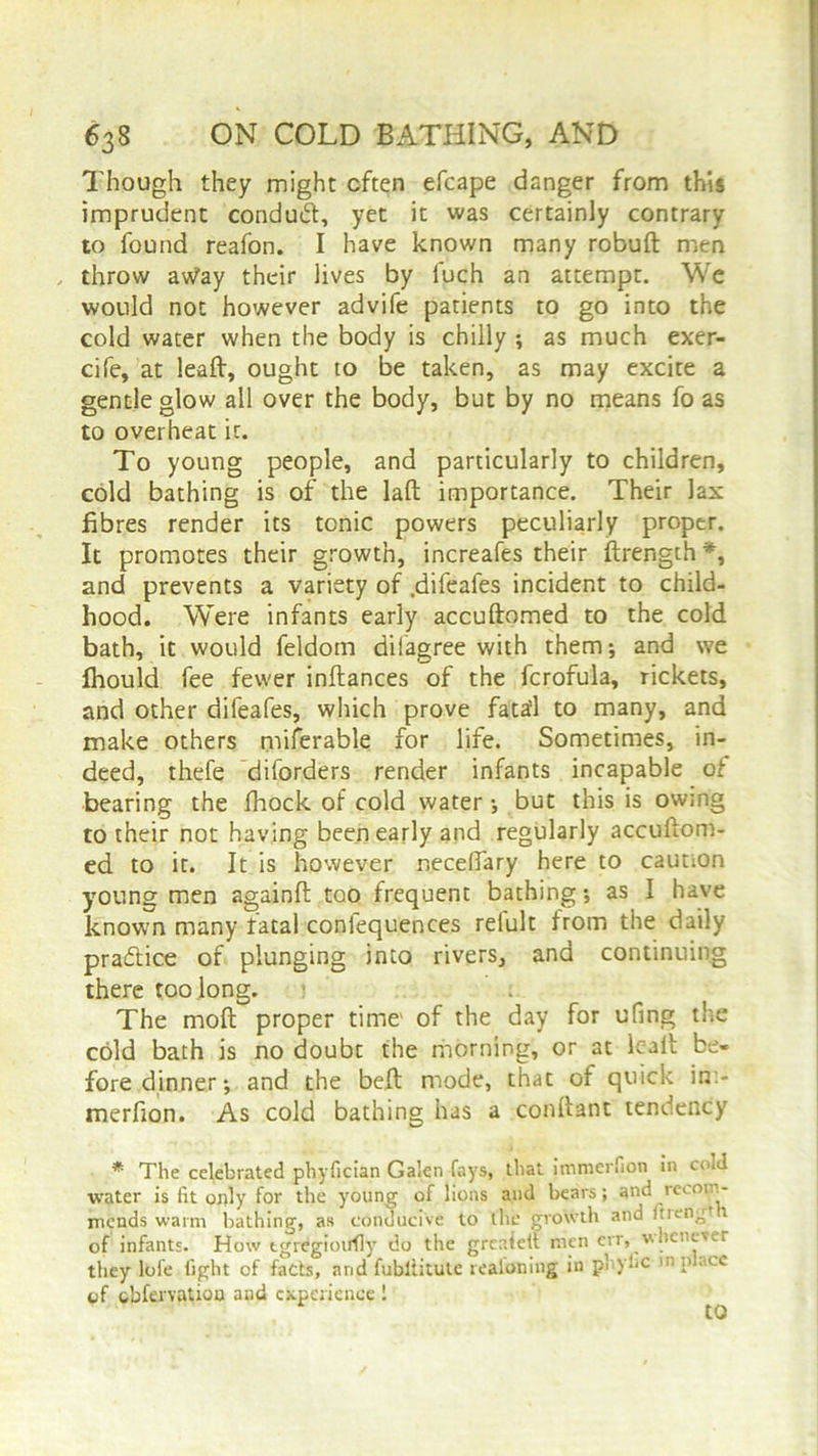 Though they might often efcape danger from this imprudent conduct, yet it was certainly contrary to found reafon. I have known many robuft men , throw av/ay their lives by fuch an attempt. We would not however advife patients to go into the cold water when the body is chilly ; as much exer- cife, at leaft, ought to be taken, as may excite a gentle glow all over the body, but by no means fo as to overheat it. To young people, and particularly to children, cold bathing is of the laft importance. Their lax fibres render its tonic powers peculiarly proper. It promotes their growth, increafes their ftrength *, and prevents a variety of .difeafes incident to child- hood. Were infants early accuftomed to the cold bath, it would feldom dilagree with them; and we fhould fee fewer inftances of the fcrofula, rickets, and other difeafes, which prove fatafl to many, and make others miferable for life. Sometimes, in- deed, thefe diforders render infants incapable of bearing the Ihock of cold water •, but this is owing to their not having been early and regularly accuftom- ed to it. It is however r.eceftary here to caution young men againft too frequent bathing •, as I have known many fatal confequences refult from the daily practice of plunging into rivers, and continuing there too long. : The molt proper time of the day for ufing the cold bath is no doubt the morning, or at leaft be- fore dinner; and the belt mode, that of quick in> merfion. As cold bathing has a conftant tendency * The celebrated phyfician Galen fays, that immerfion in cold water is fit only for the young of lions and bears; and recom- mends warm bathing, as conducive to the growth and Itreng* r of infants. How tgregioirfly do the grcaielt men err, whenever they lofe fight of facts, and fubltitute realoning in pbyfic 1,1•lCC of obfervatiou aud experience 1 to