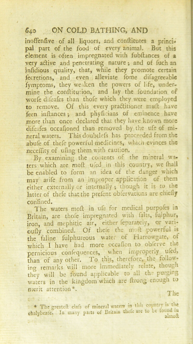 inoffenfive of all liquors, and conditutes a princi- pal pare of the food of every animal. But this element is often impregnated with fubdances of a very adive and penetrating nature •, and of fuch an infidious quality, that, while they promote certain lecretions, and even alleviate fome difagreeable fymptoms, they weaken the powers of life, under- mine the conditurion, and lay the foundation of worfe difeafes than thofe which they were employed to remove. Of this every practitioner mud have feen indances; and phyficians of eminence have more than once declared that they have known more difeafes occafioned than removed by the ufe of mi- neral waters. This doubtlefs has proceeded from the abufe of thefe powerful medicines, which evinces the neceffity of ufing them with caution. By examining the contents of the mineral wa- ters which are mod ufed in this country, we (hall be enabled to form an idea of the danger which may' arife from an improper application of them either externally or internally ; though it is to the latter of thefe that the prefent obfervations are chiefly confined. The waters mod in ufe for medical purpoles in Britain, are thofe impregnated with lalts, fqlphur, iron, and mephitic air, either feparateiy, or vari- oufly combined. Of thele the mod powerful is the faline fulphureous water of Harrowgate, of which I have had more occafion to obferve the pernicious confequences, when improperly ufed, than of any other. To this, therefore,. the follow- ing remarks will more immediately relate, though they will be found applicable to all the purging waters in the kingdom which are ftrong enough to merit attention*. The * The grenteft clafs of mineral waters :n this cojin try is the chalybeate. In many paits of Britain thefe aie to ce iov.r.d .a