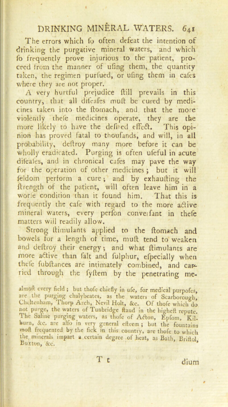 I DRINKING MINERAL WATERS. 641 The errors which fo often defeat the intention of drinking the purgative mineral waters, and which fo frequently prove injurious to the patient, pro- ceed from the manner of ufing them, the quantity taken, the regimen purfued, or ufing them in cafes where they are not proper. A very hurtful prejudice {till prevails in this country, that all difeafes muft be cured by medi- cines taken into the (tomach, and that the more violently thefe medicines operate, they are the more likely to have the defiled effe<51. This opi- nion has proved fatal to thoufands, and will, in all probability, deftroy many more before it can be wholly eradicated. Purging is often ufeful in acute dileafes, and in chronical cafes may pave the way for the operation of other medicines; but it will leidom perform a cure; and by exhaufting the {Length of the patient, will often leave him in a worle condition than it found him. That this is frequently the cafe with regard to the more a&ive mineral waters, every perfon conveifant in thefe matters will readily allow. Strong ftimulants applied to the ftomach and bowels for a length of time, muft tend to weaken and deftroy their energy-, and what ftimulants are more aftive than fait and fulphur, efpecially when thefe fubftances are intimately combined, and car*- ried through the fyftem by the penetrating me- al moft every field ; but thofe chiefly in ufe, for medical purpofes, are the purging clvulybeates, as the waters of Scarborough, Cheltenham, Thorp Arch, Ncvil Holt, &c. Of thofe which do not purge, the waters of Tunbridge Hand in the highclt repute. The Saline purging waters, as thofe of Afton, Epfom, Kill burn, Sic. are alfo in very general efleem ; but the fountains mod frequented by the fick in this country, are thofe to which the minerals impart a certain degree of heat, as Bath, Briilol Buxton, &e. ’ ^ c dium # I