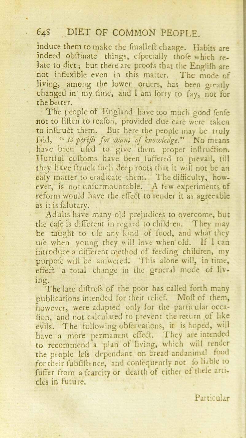 induce them to make the fmalleft change. Habits are indeed obftinate things, efpccially thofe which re- late to diet; but there are proofs that the Englifh are not inflexible even in this matter. The mode of living, among the lower orders, has been greatly changed in my time, and I am forty to fay, not for the better. The people of England have too much good fenfe not to liften to reafon, provided due care were taken to inftrubt them. But here the people may be truly laid, “ to perifo for want of knowledge.” No means have been u!ed to give them proper inflrucfion. Hurtful cuftoms have been iuffered to prevail, till they have flruck fuch deep roots that it will not be an ealy matter to eradicate them. The difficulty, how- ever, is not unfurmour.table. A few experiments of reform would have the effedt to render it as agreeable as it is falutary. Adults have many old prejudices to overcome, but the cafe is different in regard tochild'en. They may be taught to ufe any kind of food, and w'hat they uie when young they will love when old. If 1 can introduce a different method of feeding children, my purpofe will be anlwered. This alone will, in time, efredl a total change in the general mode of liv- ing. The late diftrefs of the poor has called forth many publications intended for their relief. Mod of them, however, were adapted only for the partic ular occa- fion, and not calculated to prevent the return of like evils. The following obfervations, it is hoped, will have a more permanent efledt. They are intended to recommend a plan of living, which will render the people lefs dependant on bread andanimal food for their fubfifh nce, and conlequently not fo liable to fuffer from a fcarcity or dearth of either of theie arti- cles in future. Particular