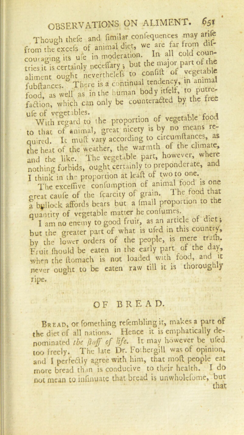 Though theft and fimilar confluences may arife from the excels of animal diet, we are far from di£- “nalfufe in moderation. In all cold coun- tries it°is certainly neceffary •, but the major part o t ie aliment ought neverthelefs to confift of vegetable fubftances. There is a continual tendency, m animal food, as well as in the human bod y .tfelf, to putre- faftion, which can only be counteracted by the Lee ufe of vegetables. .. f . With regard to the proportion of vegetable foo to that of^nimal, great nicety is by no means re- quired. It mult vary according to circumstances, as the heat of the weather, the warmth of the climate, and the like. The vegetable part, however, where nothing forbids, ought certainly to preponderate, and I think in the proportion at lead of two to one. The exceflive confumption of animal rood is one oreat caufe of the fcarcity of grain. The food that a bollock affords bears but a fmall proportion to the quantity of vegetable matter he confumes. I am no enemy to good fruir, as an article or diet*, but the greater part of what is ufed in this country, by the lower orders of the people, is mere truth. Fruit fhould be eaten in the early part of the day, when the ftomach is not loaded with food, and it never ought to be eaten raw till it is thoroughly ripe. OF BREAD. Bread, or fomething refembling ir, makes a part of the diet of all nations. Hence it is emphatically de- nominated the flafi of life. It may however be ufed too freely. The late Dr. Foihergill was of opinion, arid I perfectly agree with him, that mod people eat more bread th.rn is conducive to their health. I do not mean to infinuate that bread is unwholcfome, but