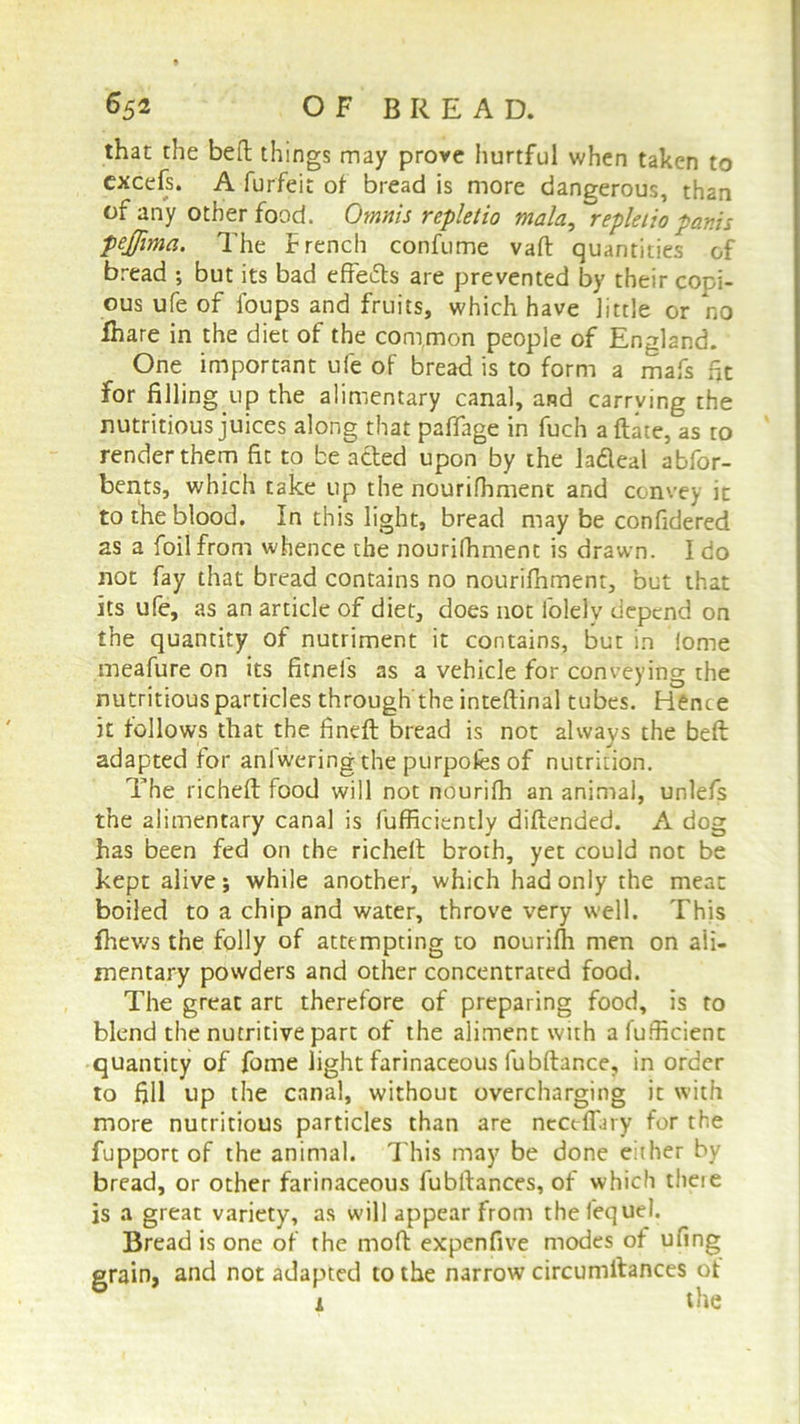 that the heft things may prove hurtful when taken to excefs. A furfeit of bread is more dangerous, than of any other food. Omnis rcpletio mala, repleiio pants pejjima. The french confume vaft quantities of bread ; but its bad effects are prevented by their copi- ous ufe of foups and fruits, which have little or no Ihare in the diet of the common people of England. One important ufe of bread is to form a mafs fit for filling up the alimentary canal, and carrying the nutritious juices along that paffage in fuch a date, as to render them fit to be acted upon by the lafleal abfor- bents, which take up the nourifhment and convey it to the blood. In this light, bread may be confidered as a foil from whence the nourifhment is drawn. I do not fay that bread contains no nourifhment, but that its ufe, as an article of diet, does not folely depend on the quantity of nutriment it contains, but in !ome meafure on its fitneis as a vehicle for conveying the nutritious particles through the inteftinal tubes. Hence it follows that the fined: bread is not always the belt adapted for aniwering the purpofcs of nutrition. The richeft food will not nourifh an animal, unlefs the alimentary canal is fufficiently diftended. A dog has been fed on the richeff broth, yet could not be kept alive; while another, which had only the meat boiled to a chip and water, throve very well. This fhews the folly of attempting to nourifh men on ali- mentary powders and other concentrated food. The great art therefore of preparing food, is to blend the nutritive part of the aliment with a diffident quantity of fome light farinaceous fubftance, in order to fill up the canal, without overcharging it with more nutritious particles than are neceffiiry for the fupport of the animal. This may be done either by bread, or other farinaceous lubllances, of which theie js a great variety, as will appear from thefequel. Bread is one of the mod expenfive modes of ufing grain, and not adapted to the narrow circumftances ot a the