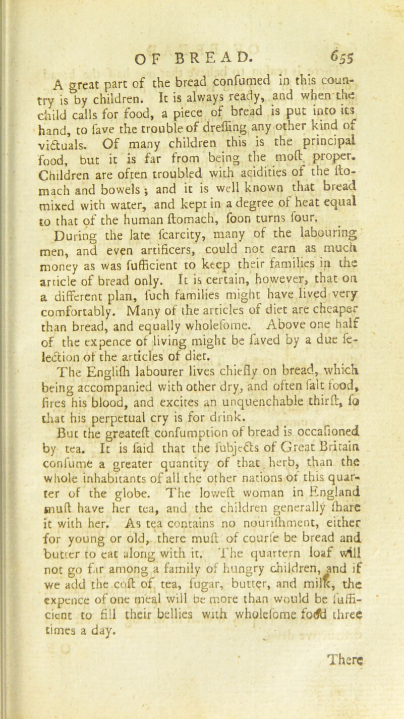 A trreat pare of the bread confumed in this coun- try is°by children. It is always ready, and when the child calls for food, a piece of bread is put into its hand, to lave the trouble of dreffing any other kind of victuals. Of many children this is the principal food, but it is far from being the moft proper. Children are often troubled with acidities of the fto- mach and bowels *, and it is well known that bread mixed with water, and kept in a degree ol heat equal to that of the human ftomach, foon turns lour. During the late fcarcity, many of the labouring men, and even artificers, could not earn as much money as was fufficient to keep their families in the article of bread only. It is certain, however, that on a different plan, luch families might have lived very comfortably. Many of the articles of diet are cheaper than bread, and equally wholefome. Above one half of the expence ot living might be faved by a due fe- leclion of the articles of diet. The Englifh labourer lives chiefly on bread, which being accompanied with other dry, and often fait food, fires his blood, and excites an unquenchable third, fo that his perpetual cry is for drink. But the greateft confumption of bread is occafioned by tea. It is faid that the fubje&s of Great Britain confume a greater quantity of that. herb, than the whole inhabitants of all the other nations ot this quar- ter of the globe. The lowed woman in England snufl have her tea, and the children generally ihare it with her. As tea contains no nouriihment, either for young or old, there mud of courfe be bread and butter to cat along with it. The quartern loaf will not go far among a family of hungry children, and if we add the cod of tea, fugar, butter, and millc, the expence of one meal will be more than would be fuffi- cient to fill their bellies with wholefome fo<fd three times a day. There