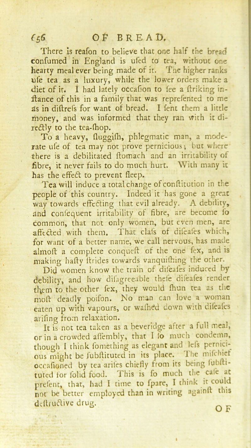 {£6 GP BREAD, There Is reafon to believe that one half the bread confumed in England is ufed to tea, without one hearty meal ever being made of it. Tne higher ranks ufe tea as a luxury, while the lower orders make a diet of it. I had lately occafion to fee a finking in- ftance of this in a family that was reprefented to me as in diftrefs for want of bread. I fent them a little money, and was informed that they ran with it di- redlly to the tea-fhop. To a heavy, fiuggifh, phlegmatic man, a mode- rate ufe of tea may not prove pernicious; but where there is a debilitated ftomach and an irritability of fibre, it never fails to do much hurt. With many it has the effedf to prevent fleep. Tea will induce a total change of conftitution in the people of this country. Indeed it has gone a great way towards effecting that evil already. A debility, and confequent irritability of fibre, are become lo common, that not only women, but even men, are afft&ed with them. That clafs of difeaies which, for want of a better name, we call nervous, has made almoft a complete conqueft of the one fex, and is making hafty firides towards vanquifhing the other. Did women know the train of difeaies induced by debility, and how difagreeable thefe difeafes render tl\em to the other fex, they would fhun tea as the moft deadly poifon. No man can love a woman eaten up with vapours, or walhekl down with difeafes arifing from relaxation. It is not tea taken as a beveridge after a full meal, or in a crowded aflembly, that I io much condemn, though I think fomething as elegant and lefs pernici- ous might be fubfiituted in its place. The mifchiet occafioned by tea ariles chiefly from its being iubfti- tuted for lolid food. This is fo much the cafe at prefent, that, had I time to fpare, I think it could not be better employed than in writing againft this definitive drug.