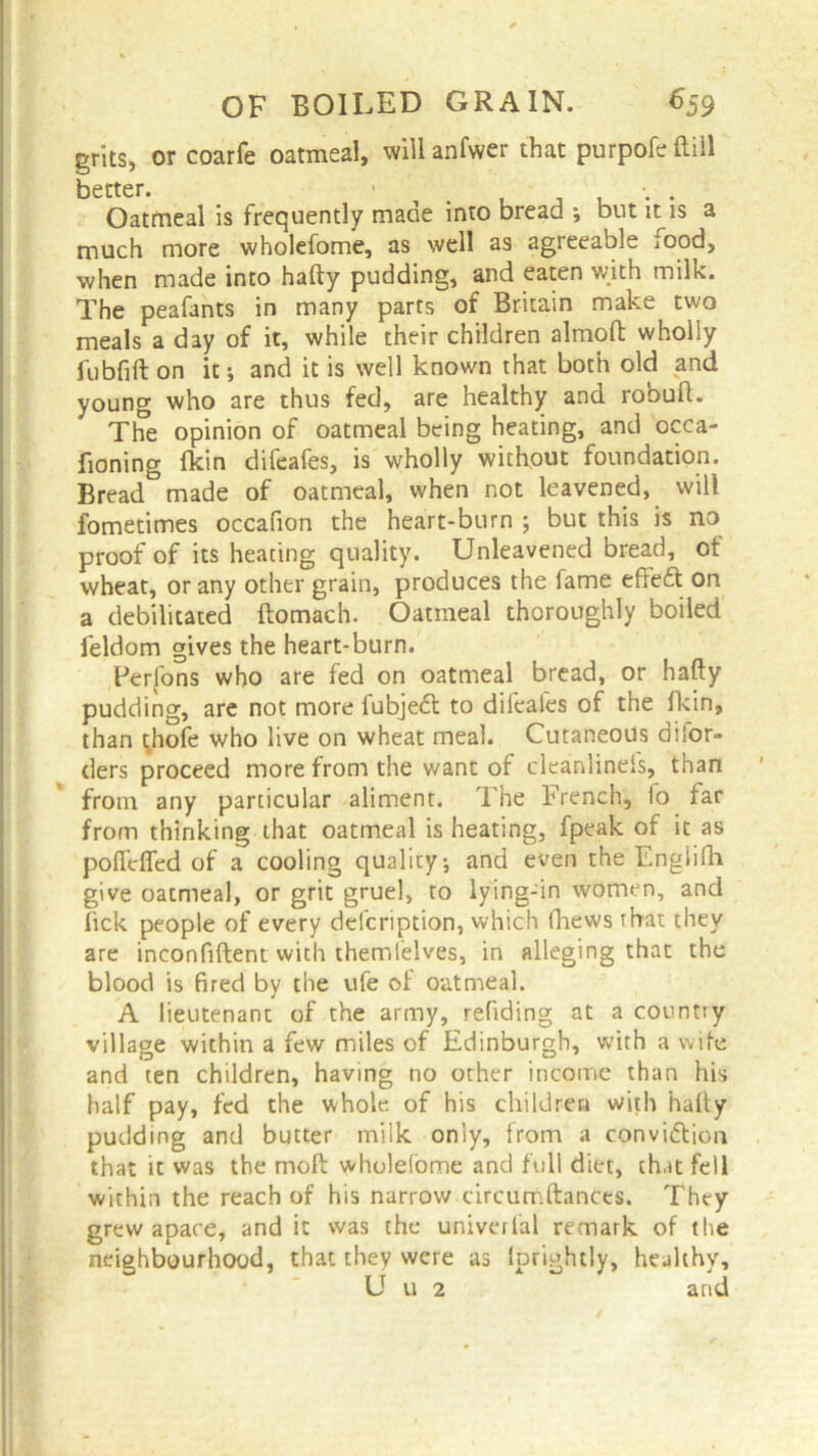 grits, or coarfe oatmeal, will anfwer that purpofeftill better. Oatmeal is frequently maae into bread ; but it is a much more wholefome, as well as agreeable food, when made into hafty pudding, and eaten with milk. The peafants in many parts of Britain make two meals a day of it, while their children almoft wholly fubfift on it; and it is well known that both old and young who are thus fed, are healthy and robuft. The opinion of oatmeal being heating, and occa- fioning fkin difeafes, is wholly without foundation. Bread made of oatmeal, when not leavened, will fometimes occafion the heart-burn ; but this is no proof of its heating quality. Unleavened bread, of wheat, or any other grain, produces the fame effefl on a debilitated ftomach. Oatmeal thoroughly boiled feldom gives the heart-burn. Perfons who are fed on oatmeal bread, or hafty pudding, are not more fubjedl to difeafes of the fkin, than thofe who live on wheat meal. Cutaneous difor- ders proceed more from the want of cleanlinels, than from any particular aliment. The French, fo far from thinking that oatmeal is heating, fpeak of it as poffclfed of a cooling quality*, and even the Engiifh give oatmeal, or grit gruel, to lying-in women, and fick people of every delcription, which (hews that they are inconfiftent with themfelves, in alleging that the blood is fired by the ufe of oatmeal. A lieutenant of the army, redding at a country village within a few miles of Edinburgh, with a wife and ten children, having no other income than his half pay, fed the whole of his children with hafty pudding and butter milk only, from a convi&ion that it was the moft wholefome and full diet, that fell within the reach of his narrow circumftances. They grew apace, and it was the universal remark of the neighbourhood, that they were as lprightly, healthy, U u 2 and