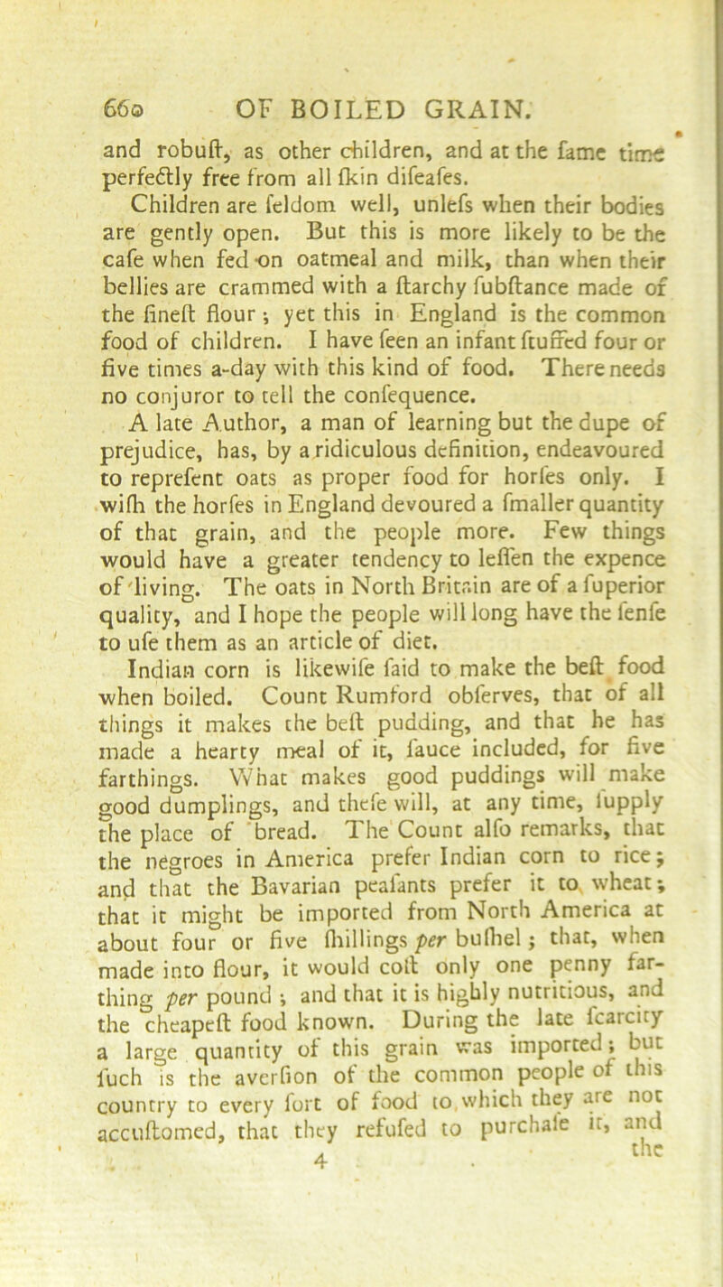 and robuft, as other children, and at the fame time perfectly free from all fkin difeafes. Children are feldom well, unlefs when their bodies are gently open. But this is more likely to be the cafe when fed-on oatmeal and milk, than when their bellies are crammed with a diarchy fubftance made of the fined: flour; yet this in England is the common food of children. I have feen an infant fluffed four or five times a-day with this kind of food. There needs no conjuror to tell the confequence. A late A uthor, a man of learning but the dupe of prejudice, has, by a ridiculous definition, endeavoured to reprefcnt oats as proper food for horfes only. I wifh the horfes in England devoured a fmaller quantity of that grain, and the people more. Few things would have a greater tendency to leflen the expence of diving. The oats in North Britain are of a fuperior quality, and I hope the people will long have the fenfe to ufe them as an article of diet. Indian corn is likewife laid to make the beft food when boiled. Count Rumford obferves, that of all things it makes the beft pudding, and that he has made a hearty meal of it, fauce included, for five farthings. What makes good puddings will make good dumplings, and thefe will, at any time, lupply The place of bread. The Count alfo remarks, that the negroes in America prefer Indian corn to rice; and that the Bavarian peafants prefer it to wheat; that it might be imported from North America at about four or five (hillings per bulhel; that, when made into flour, it would coft only one penny far- thing per pound •, and that it is highly nutritious, and the cheapeft food known. During the late lcaicity a large quantity of this grain was imported; but fuch Ts the averfion of the common people of this country to every fort of food to,which they are not accuftomed, that they refufed to purchaie it, and