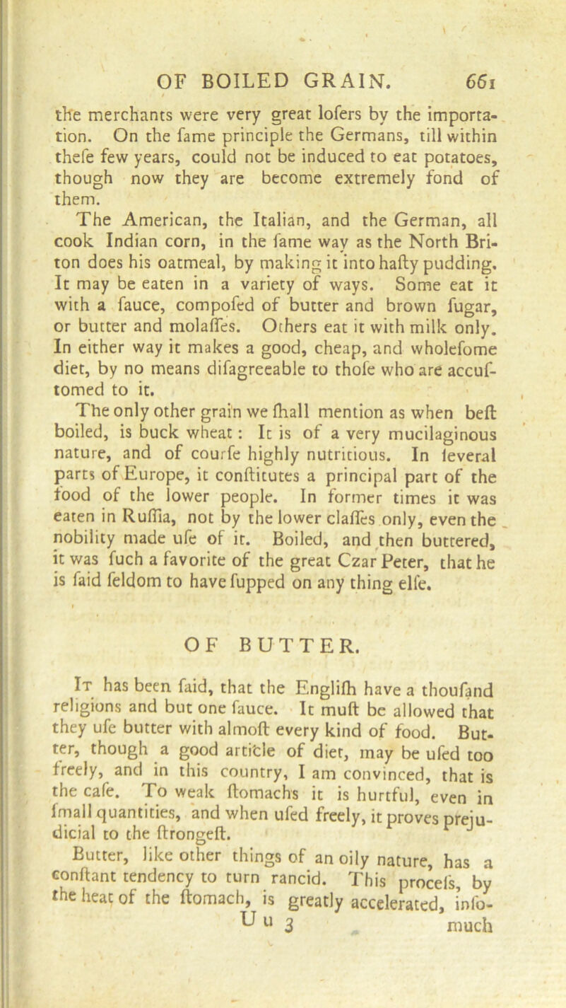 the merchants were very great lofers by the importa- tion. On the fame principle the Germans, till within thefe few years, could not be induced to eat potatoes, though now they are become extremely fond of them. The American, the Italian, and the German, all cook Indian corn, in the fame way as the North Bri- ton does his oatmeal, by making it into hafly pudding. It may be eaten in a variety of ways. Some eat it with a fauce, compofed of butter and brown fugar, or butter and molalfes. Others eat it with milk only. In either way it makes a good, cheap, and wholefome diet, by no means difagreeable to thole who are accuf- tomed to it. The only other grain we fhall mention as when bell boiled, is buck wheat: It is of a very mucilaginous nature, and of courfe highly nutritious. In leveral parts of Europe, it conftitutes a principal part of the food of the lower people. In former times it was eaten in Ruflla, not by the lower clalfes only, even the nobility made ufe of it. Boiled, and then buttered, it was fuch a favorite of the great Czar Peter, that he is faid feldom to havefupped on any thing elle. It has been faid, that the Englifh have a thoufand religions and but one fauce. It muft be allowed that they ufe butter with almoft every kind of food. But- ter, though a good artifcle of diet, may be ufed too freely, and in this country, I am convinced, that is the cafe. To weak ftomachs it is hurtful, even in fmall quantities, and when ufed freely, it proves preju- dicial to the ftrongeft. J Butter, like other things of an oily nature, has a conftant tendency to turn rancid. This procels by the heat of the ftomach, is greatly accelerated, info- OF BUTTER. much