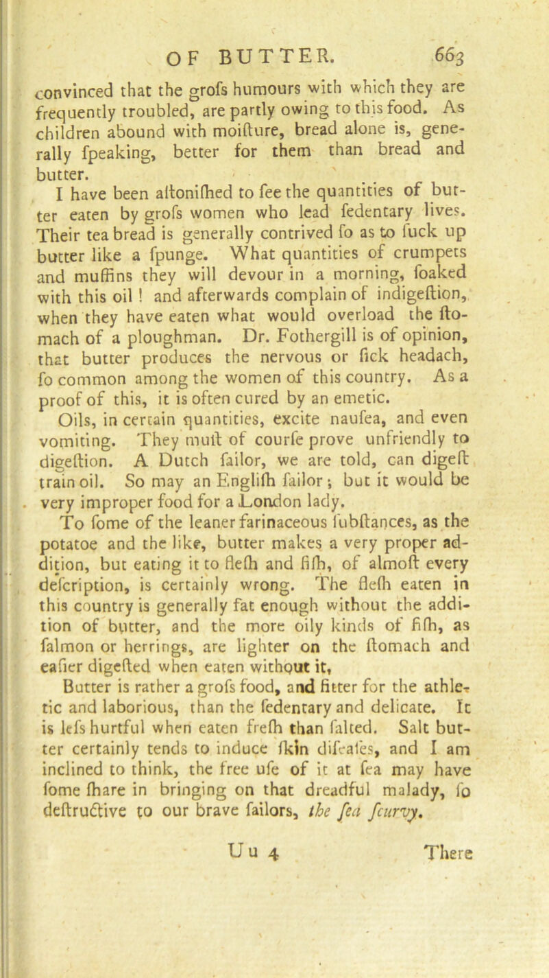 convinced that the grofs humours with which they are frequently troubled, are partly owing to this food. As children abound with moifture, bread alone is, gene- rally fpeaking, better for them than bread and butter. I have been altonifhed to fee the quantities of but- ter eaten by grofs women who lead fedentary lives. Their tea bread is generally contrived fo as to fuck up butter like a fpunge. What quantities of crumpets and muffins they will devour in a morning, foaked with this oil ! and afterwards complain of indigeftion, when they have eaten what would overload the fto- mach of a ploughman. Dr. Fothergill is of opinion, that butter produces the nervous or fick headach, fo common among the women of this country. As a proof of this, it is often cured by an emetic. Oils, in certain quantities, excite naufea, and even vomiting. They muff of courfe prove unfriendly to digeftion. A Dutch failor, we are told, can digeft train oil. So may an Englifh failor •, but it would be . very improper food for a .London lady. To fome of the leaner farinaceous fubftances, as the potatoe and the like, butter makes a very proper ad- dition, but eating it to fleffi and fifh, of almoft every defcription, is certainly wrong. The fleffi eaten in this country is generally fat enough without the addi- tion of butter, and the more oily kinds of fiffi, as falmon or herrings, are lighter on the ftomach and eafier digefted when eaten without it, Butter is rather a grofs food, and fitter for the affile-? tic and laborious, than the fedentary and delicate. It is lefs hurtful when eaten freffi than falted. Salt but- ter certainly tends to induce fkin difeafes, and I am inclined to think, the free ufe of it at fea may have fome ffiare in bringing on that dreadful malady, fo deftrudtive to our brave Tailors, the fea fcurvy. Uu 4 There