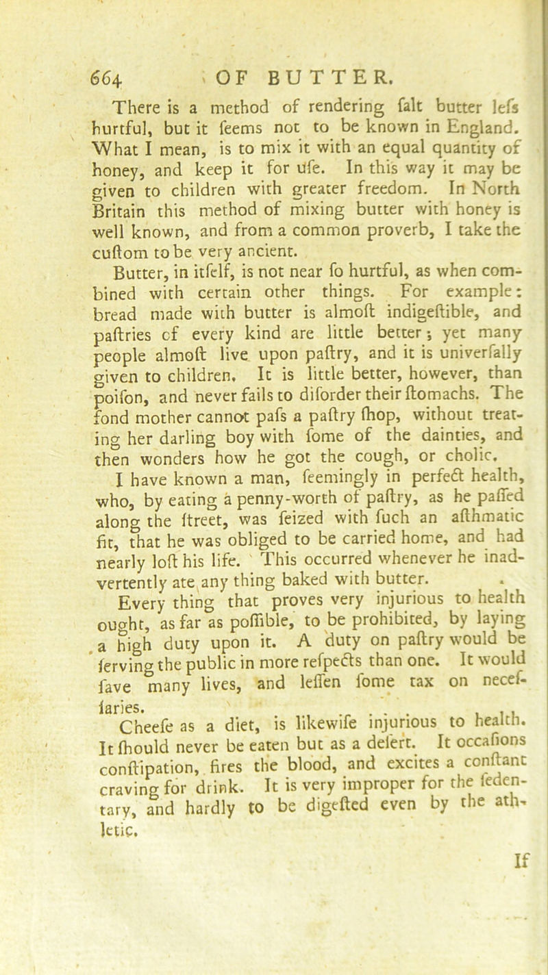 66 4 'OF BUTTER. There is a method of rendering fait butter lefs hurtful, but it feems not to be known in England. What I mean, is to mix it with an equal quantity of honey, and keep it for life. In this way it may be given to children with greater freedom. In North Britain this method of mixing butter with honey is well known, and from a common proverb, I take the cuftom to be very ancient. Butter, in itfcdf, is not near fo hurtful, as when com- bined with certain other things. For example: bread made with butter is almoft indigeftible, and paftries cf every kind are little better*, yet many people almoft live upon paftry, and it is univerfally given to children. It is little better, however, than poifon, and never fails to diforder their ftomachs. The fond mother cannot pafs a paftry (hop, without treat- ing her darling boy with fome of the dainties, and then wonders how he got the cough, or cholic. I have known a man, feemingly in perfeft health, who, by eating a penny-worth ot paftry, as he pafied along the ftreet, was feized with fuch an afthmatic fit, that he was obliged to be carried home, and had nearly loft his life. This occurred whenever he inad- vertently ate any thing baked with butter. Every thing that proves very injurious to health ought, as far as pofiible, to be prohibited, by laying a high duty upon it. A duty on paftry would be fervina the public in more refpects than one. It would fave many lives, and leffen fome tax on necef- 13DC5* Cheefe as a diet, is likewife injurious to health. It fhould never be eaten but as a deiert. It occafions conftipation, fires the blood, and excites a conftant craving for drink. It is very improper for the teden- tary, and hardly to be digefted even by the ath^ letic. If