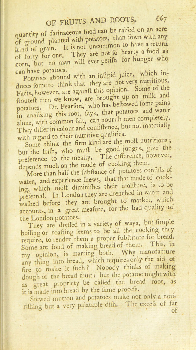 quantity of farinaceous food can be railed on an acre of around planted with potatoes, than iown with any Canpt7oeP°rho«nd with an infipid juice, which in- duces toe to think that they are not very nutmtous Fafts, however, are agamft this opinion. Son ftourell men we know, are brought up on milk and uota oes. Dr. Pearfon, who has bellowed fome pains Canalizing this root, fays, that potatoes and water alone with common fait, can nourilh men com pie ey. They differ in colour and confiftence, but not materially with regard to their nutritive qualities. Som? think the firm kind are the mod nutritious-, but the Infh, who mull: be good judges give the preference to the meally. The difference, however, depends much on the mode of cooking them. More than half the fubftance of potatoes confiits of water, and experience (hews, that that mode of cook- ina which molt diminifhes their moifture, is to be preferred. In London they are drenched in water and waftied before they are brought to marker, which accounts, in a great meafure, tor the bad quality of the London potatoes. r , They are dreffed in a variety of ways, but hmple boiling or roafting teems to be all the cooking they require, to render them a proper fubffitute for bread. Some are fond of making bread of them, i nis, in my opinion, is marring both. Why manufacture any thina into bread, which requires only the aid of fire to make it fuch ? Nobody thinks of making douah of the bread fruit*, but the potatoe might with as great propriety be called the bread root, as it is made inco bread by the fame proccfs. Stewed mutton and potatoes make not only a nou- rifhing but a very palataole diih. The excels of far