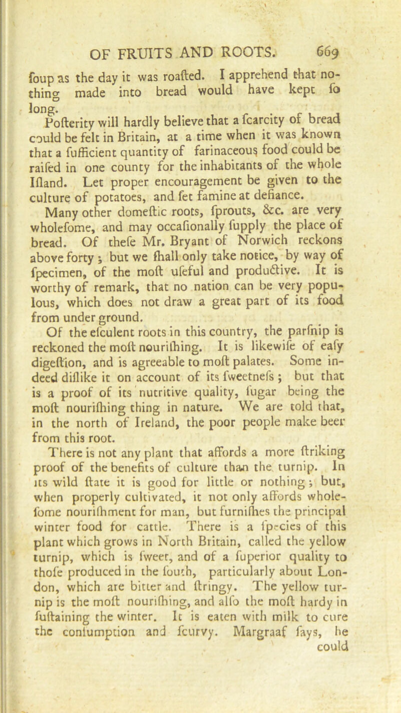 foup as the day it was roafted. I apprehend that no- thing made into bread would have kept fo Pofterity will hardly believe that a fcarcity of bread could be felt in Britain, at a time when it was known that a fufficient quantity of farinaceous food could be raifed in one county for the inhabitants of the whole Ifland. Let proper encouragement be given to the culture of potatoes, and fet famine at defiance. Many other domeftic roots, fprouts, &c. are very wholefome, and may occafionally lupply the place of bread. Of thefe Mr. Bryant of Norwich reckons above forty ; but we fhall only take notice, by way of fpecimen, of the moft ufeful and productive. It is worthy of remark, that no nation can be very popu- lous, which does not draw a great part of its food from under ground. Of the efculent roots in this country, the parfnip is reckoned the moft nouriihing. It is likewife of eafy digeftion, and is agreeable to moft palates. Some in- deed diflike it on account of its fweetnefs ; but that is a proof of its nutritive quality, fugar being the moft nouriihing thing in nature. We are told that, in the north of Ireland, the poor people make beer from this root. There is not any plant that affords a more ftriking proof of the benefits of culture thaai the turnip. In its wild ftate it is good for little or nothing ; but, when properly cultivated, it not only affords whole- fome nourifhment for man, but furnilhes the principal winter food for cattle. There is a fp-cies of this plant which grows in North Britain, called the yellow turnip, which is fweer, and of a fuperior quality to thole produced in the fouth, particularly about Lon- don, which are bitter and ftringy. The yellow tur- nip is the moft nouriihing, and alfo the moft hardy in fuftaining the winter. It is eaten with milk to cure the coniumption and feurvy. Margraaf fays, he could