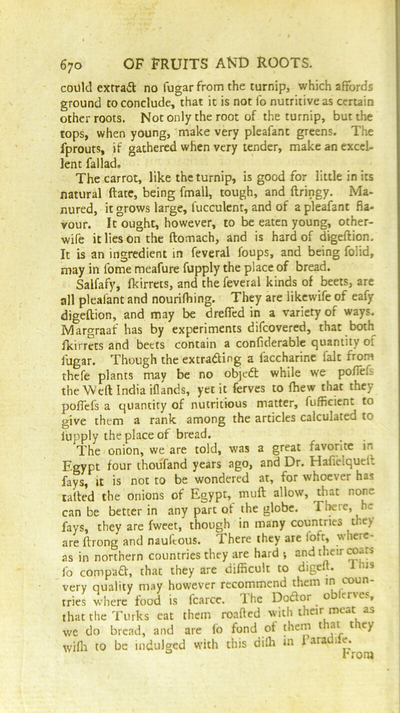 could extra# no fugar from the turnip, which affords ground to conclude, that it is not fo nutritive as certain other roots. Not only the root of the turnip, but the tops, when young, make very pleafant greens. The fprouts, if gathered when very tender, make an excel- lent fallad. The carrot, like the turnip, is good for little in its natural ftate, being fmall, tough, and ftringy. Ma- nured, it grows large, fucculent, and of a pleafant fla- vour. It ought, however, to be eaten young, other- wife it lies on the ftomach, and is hard of digeftion. It is an ingredient in feveral foups, and being foiid, may in lbme meafure fupply the place of bread. Salfafy, fkirrets, and the feveral kinds of beets, are all pleafant and nourifhing. They are likewife of eafy digeftion, and may be drafted in a variety of ways. Margraaf has by experiments difcovered, that both fkirrets and beets contain a confiderable quantity of fugar. Though the extrading a faccharine fait from thcfe plants may be no objed while we pofteft the Weft India iflands, yec it ferves to Ihew that they poffefs a quantity of nutritious matter, fuffleient to give them a rank among the articles calculated to fupply the place of bread. The onion, we are told, was a great favorite in Egypt four thoufand years ago, and Dr. Haffeiquei: fays, it is not to be wondered at, for whoever has tailed the onions of Egypt, muft allow, that none, can be better in any part ot the globe. There, he fays, they are fweet, though in many countries tl.e> are ftrong and nauftous. There they are loft, where- as in northern countries they are hard ; and their coat* fo compad, thac they are difficult to digeft. 1 u* very quality may however recommend them in coun- tries where food is fcarce. The Dodor o enc» that the Turks eat them roafted with their meat as we do bread, and are fo fond ot them t at t ey with to be indulged with this diffi in I araUl1^