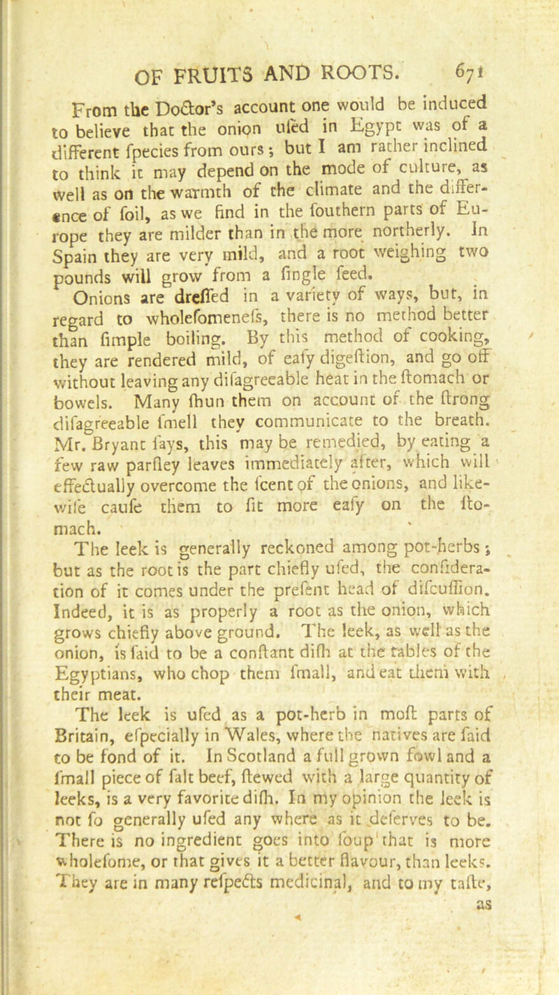 From the Do&or’s account one would be induced to believe that the onion ufed in Egypt was of a different fpecies from ours •, but I am rather inclined to think it may depend on the mode of culture, as well as on the warmth of the climate and the differ- ence of foil, as we find in the fouthern parts of Eu- rope they are milder than in the more northerly. In Spain they are very mild, and a root weighing two pounds will grow from a fingle feed. Onions are drefled in a variety of ways, but, in regard to wholefomenefs, there is no method better than Ample boiling. By this method of cooking, they are rendered mild, of eafy digeftion, and go off without leaving any difagreeable heat in the ftomach or bowels. Many fhun them on account of the ftrong difagreeable fmell they communicate to the breath. Mr. Bryant fays, this may be remedied, by eating a few raw parfiey leaves immediately after, which will effectually overcome the icent of the onions, and like- wise caufe them to fit more eaiy on the fto- mach. The leek is generally reckoned among pot-herbs; but as the root is the part chiefly ufed, the confidera- tion of it comes under the prefent head of difcuffion. Indeed, it is as properly a root as the onion, which grows chiefly above ground. The leek, as well as the onion, isfaid to be a conftant difh at the tables of the Egyptians, who chop them final], and eat them with their meat. The leek is ufed as a pot-herb in moft parts of Britain, efpccially in Wales, where the natives are faid to be fond of it. In Scotland a full grown fowl and a fmall piece of fait beef, ftewed with a large quantity of leeks, is a very favorite difh. In my opinion the leek is not fo generally ufed any where as it deferves to be. There is no ingredient goes into loup1 that is more wholefome, or that gives it a better flavour, than leek?. They are in many refpefts medicinal, and to my tafte, as