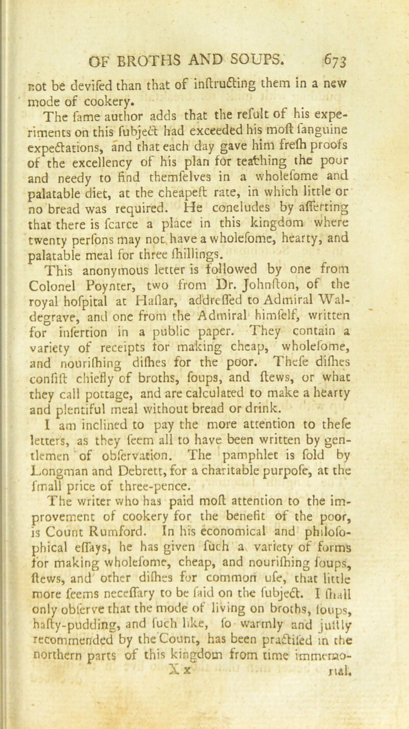 rot be devifed than that of inftrufting them in a new mode of cookery. The fame author adds that the refult of his expe- riments on this fubjed had exceeded his molt fanguine expectations, and that each day gave him frefh proofs of the excellency of his plan for teaching the pour and needy to find themfelves in a wholefome and palatable diet, at the cheapeft rate, in which little or no bread was required. He concludes by afierting that there is fcarce a place in this kingdom where twenty perfons may not,have a wholefome, hearty, and palatable meal for three {hillings. This anonymous letter is followed by one from Colonel Poynter, two from Dr. Johnfton, of the royal hofpital at Hallar, add re fled to Admiral Wal- degrave, and one from the Admiral himfelf, written for infertion in a public paper. They contain a variety of receipts for making cheap, wholefome, and nourifhing difhes for the poor. Thefe diflies confift chiefly of broths, foups, and flews, or what they call pottage, and are calculated to make a hearty and plentiful meal without bread or drink. I am inclined to pay the more attention to thefe letters, as they feem all to have been written by gen- tlemen of obfervation. The pamphlet is fold by Longman and Debrett, for a charitable purpofe, at the fmall price of three-pence. The writer who has paid moll attention to the im- provement of cookery for the benefit of the poor, is Count Rumford. In his economical and philoso- phical eflays, he has given fuch a, variety of forms for making wholefome, cheap, and nourifhing foups, flews, and other difhes for common ufe, that little more feerns necefiary to be faid on the fubject. I Atall only oblerve that the mode of living on broths, loops, hafty-pudding, and fuch like, fo warmly and jultly recommended by the’Count, has been pra&ifed in the northern parts of this kingdom from time immerao- X x ml.
