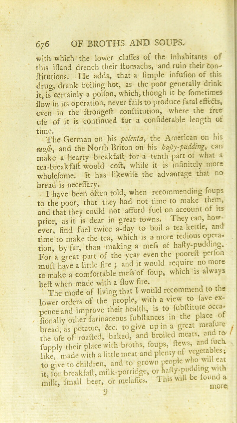 with which the lower clafles of the inhabitants of this ifland drench their ftomachs, and ruin their con-* ftitutions. He adds, that a fimple infufion of this drug, drank boiling hot, as the poor generally drink it is certainly a poiion, which, though it be iometimes flow in its operation, never fails to produce fatal effects, even in the ftrongeft conftitution, where the free ufe of it is continued for a conflderable length of time. . The German on his polenta, the American on his mujh, and the North Briton on his hafiy-pudding, can make a hearty breakfaft for a tenth part of what a tea-breakfaft would coft, while it is infinitely mor^ wholefome. It has likewile the advantage that no bread is neceflary. ' • I have been ofcen told, when recommending foups to the poor, that they had not time to make them, and that they could not afford fuel on account of its price, as it is dear in great towns. They can, how- ever, find fuel twice a-day to boil a- tea-kettle, and time to make the tea, which is a more tedious opera- tion, by far, than making a mels of hafty-pu^mg- For a o-reat part of the year even the pooreft perlon muft have a little fire 5 and it would requires more to make a comfortable meiVof Coup, which is always beft when made with a flow fire. 1 The mode of living that I would recommend to the lower orders of the people, with a view to lave ex- pence and improve their health, is to fubftitute occa- sionally other farinaceous fubftances in the place o bread, as potatoe, &c. to give up in a great mcalu e the ufe of roafted, baked, and bro.ledI meats, and t* fupplv their place with broths, foups, flews, and luctx , like, made w^h a little meat and plenty of » to give to children, and to grown people who :aC it, tor breakfaft, milk-porridge, or hafty-puck i g < milk, fmall beer, or melaflcs. This will be found a